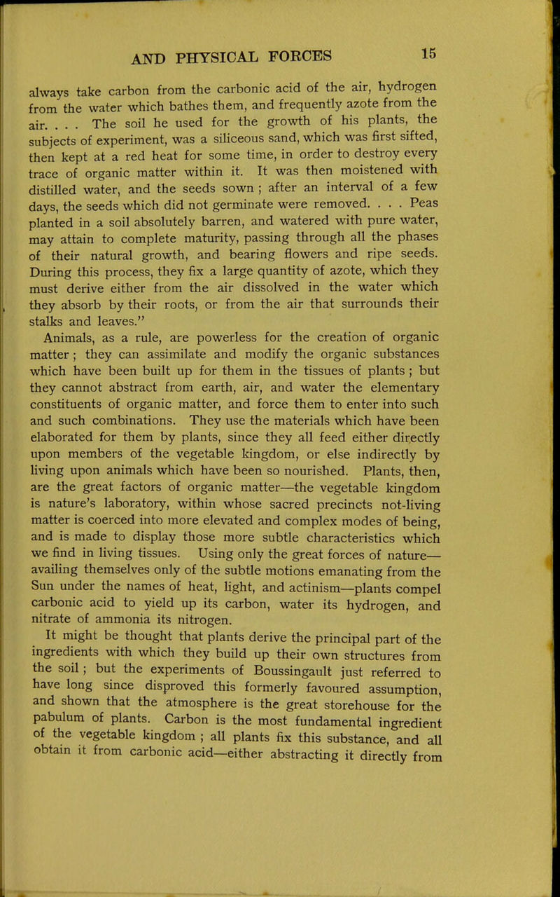 always take carbon from the carbonic acid of the air, hydrogen from the water which bathes them, and frequently azote from the air. . . . The soil he used for the growth of his plants, the subjects of experiment, was a siUceous sand, which was first sifted, then kept at a red heat for some time, in order to destroy every trace of organic matter within it. It was then moistened with distilled water, and the seeds sown ; after an interval of a few days, the seeds which did not germinate were removed. . . . Peas planted in a soil absolutely barren, and watered with pure water, may attain to complete maturity, passing through all the phases of their natural growth, and bearing flowers and ripe seeds. During this process, they fix a large quantity of azote, which they must derive either from the air dissolved in the water which they absorb by their roots, or from the air that surrounds their stalks and leaves. Animals, as a rule, are powerless for the creation of organic matter ; they can assimilate and modify the organic substances which have been built up for them in the tissues of plants ; but they cannot abstract from earth, air, and water the elementary constituents of organic matter, and force them to enter into such and such combinations. They use the materials which have been elaborated for them by plants, since they all feed either directly upon members of the vegetable kingdom, or else indirectly by living upon animals which have been so nourished. Plants, then, are the great factors of organic matter—the vegetable kingdom is nature's laboratory, within whose sacred precincts not-living matter is coerced into more elevated and complex modes of being, and is made to display those more subtle characteristics which we find in living tissues. Using only the great forces of nature— availing themselves only of the subtle motions emanating from the Sun under the names of heat, light, and actinism—plants compel carbonic acid to yield up its carbon, water its hydrogen, and nitrate of ammonia its nitrogen. It might be thought that plants derive the principal part of the ingredients with which they build up their own structures from the soil; but the experiments of Boussingault just referred to have long since disproved this formerly favoured assumption, and shown that the atmosphere is the great storehouse for the pabulum of plants. Carbon is the most fundamental ingredient of the vegetable kingdom ; all plants fix this substance, and all obtam it from carbonic acid—either abstracting it directly from