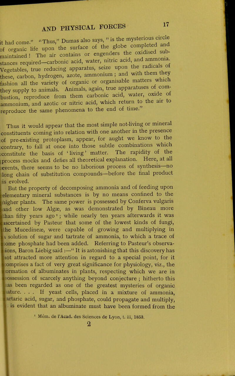 it had come. Thus, Dumas also says  is the -y/^^^^^ of organic life upon the surface of the globe completed and maintLed! The'air contains or engenders the ox.d.sed sub- stances required-carbonic acid, water, nitric acid, and ammonia Vegetables, true reducing apparatus, seize upon the radicals ot these, carbon, hydrogen, azote, ammonium ; and with them they fashion all the variety of organic or organisable matters which they supply to animals. Animals, again, true apparatuses of com- bustion, reproduce from them carbonic acid, water, oxide ot ammonium, and azotic or nitric acid, which return to the air to reproduce the same phenomena to the end of time. Thus it would appear that the most simple not-living or mineral constituents coming into relation with one another in the presence of pre-existing protoplasm, appear, for aught we know to the .contrary, to fall at once into those subtle combinations which .constitute the basis of 'living' matter. The rapidity of the ^process mocks and defies all theoretical explanation. Here, at all ^events, there seems to be no laborious process of synthesis—no (long chain of substitution compounds—before the final product is evolved. But the property of decomposing ammonia and of feeding upon elementary mineral substances is by no means confined to the igher plants. The same power is possessed by Conferva vulgaris nd other low Algae, as was demonstrated by Bineau more an fifty years ago'; while nearly ten years afterwards it was scertained by Pasteur that some of the lowest kinds of fungi, e Mucedineae, were capable of growing and multiplying in I solution of sugar and tartrate of ammonia, to which a trace of ome phosphate had been added. Referring to Pasteur's observa- ions, Baron Liebigsaid :— It is astonishing that this discovery has ot attracted more attention in regard to a special point, for it emprises a fact of very great significance for physiology, viz., the rmation of albuminates in plants, respecting which we are in ossession of scarcely anything beyond conjecture ; hitherto this ias been regarded as one of the greatest mysteries of organic lature. ... If yeast cells, placed in a mixture of ammonia, lartaric acid, sugar, and phosphate, could propagate and multiply, is evident that an albuminate must have been formed from the ' Mem. de I'Acad. des Sciences de Lyon, t. iii, 1853. 2