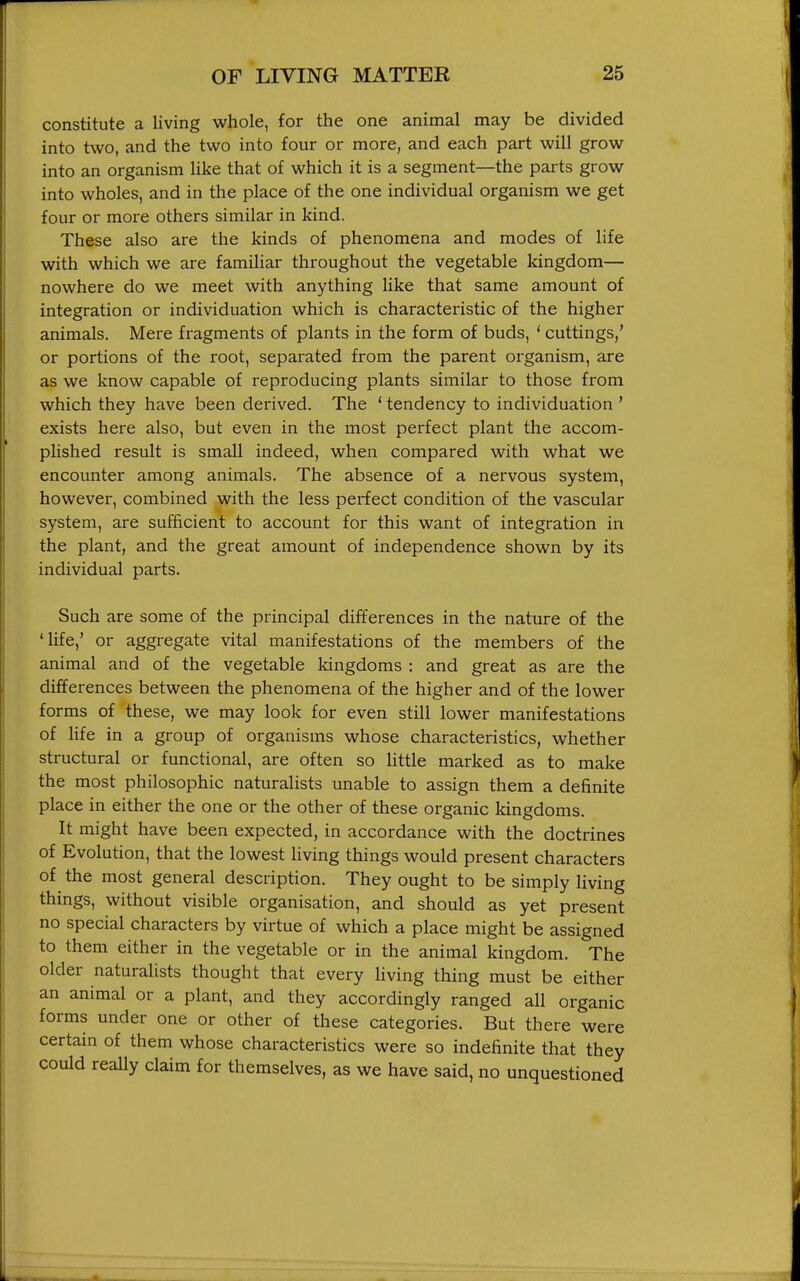 constitute a living whole, for the one animal may be divided into two, and the two into four or more, and each part will grow into an organism like that of which it is a segment—the parts grow into wholes, and in the place of the one individual organism we get four or more others similar in kind. These also are the kinds of phenomena and modes of life with which we are familiar throughout the vegetable kingdom— nowhere do we meet with anything like that same amount of integration or individuation which is characteristic of the higher animals. Mere fragments of plants in the form of buds, ' cuttings,' or portions of the root, separated from the parent organism, are as we know capable of reproducing plants similar to those from which they have been derived. The ' tendency to individuation ' exists here also, but even in the most perfect plant the accom- plished result is small indeed, when compared with what we encounter among animals. The absence of a nervous system, however, combined with the less perfect condition of the vascular system, are sufficient to account for this want of integration in the plant, and the great amount of independence shown by its individual parts. Such are some of the principal differences in the nature of the 'life,' or aggregate vital manifestations of the members of the animal and of the vegetable kingdoms : and great as are the differences between the phenomena of the higher and of the lower forms of these, we may look for even still lower manifestations of Hfe in a group of organisms whose characteristics, whether structural or functional, are often so Httle marked as to make the most philosophic naturalists unable to assign them a definite place in either the one or the other of these organic kingdoms. It might have been expected, in accordance with the doctrines of Evolution, that the lowest Hving things would present characters of the most general description. They ought to be simply living things, without visible organisation, and should as yet present no special characters by virtue of which a place might be assigned to them either in the vegetable or in the animal kingdom. The older naturalists thought that every living thing must be either an animal or a plant, and they accordingly ranged all organic forms under one or other of these categories. But there were certain of them whose characteristics were so indefinite that they could really claim for themselves, as we have said, no unquestioned