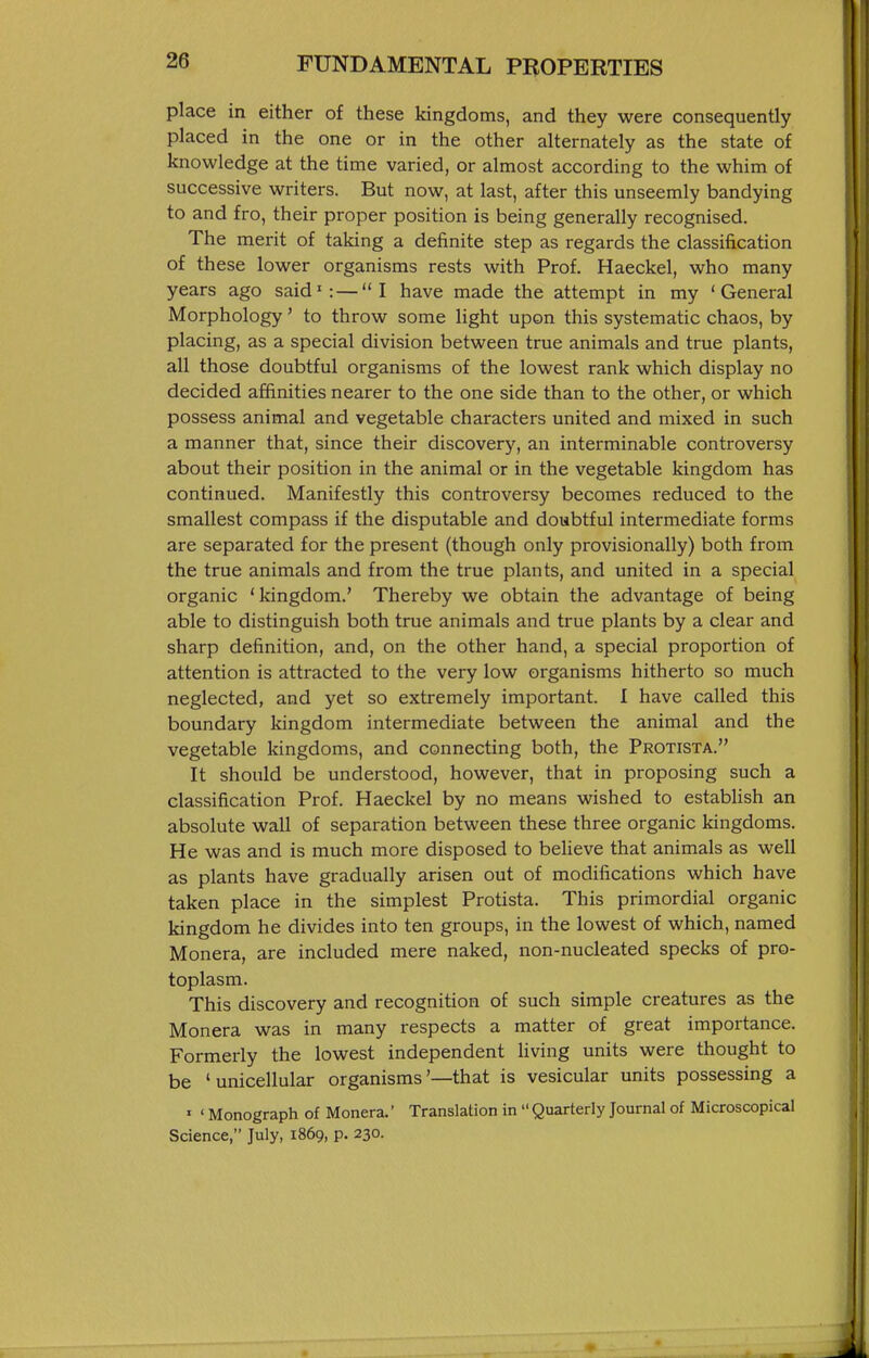 place in either of these kingdoms, and they were consequently placed in the one or in the other alternately as the state of knowledge at the time varied, or almost according to the whim of successive writers. But now, at last, after this unseemly bandying to and fro, their proper position is being generally recognised. The merit of taking a definite step as regards the classification of these lower organisms rests with Prof. Haeckel, who many years ago said': — I have made the attempt in my 'General Morphology' to throw some light upon this systematic chaos, by placing, as a special division between true animals and true plants, all those doubtful organisms of the lowest rank which display no decided affinities nearer to the one side than to the other, or which possess animal and vegetable characters united and mixed in such a manner that, since their discovery, an interminable controversy about their position in the animal or in the vegetable kingdom has continued. Manifestly this controversy becomes reduced to the smallest compass if the disputable and doubtful intermediate forms are separated for the present (though only provisionally) both from the true animals and from the true plants, and united in a special organic ' kingdom.' Thereby we obtain the advantage of being able to distinguish both true animals and true plants by a clear and sharp definition, and, on the other hand, a special proportion of attention is attracted to the very low organisms hitherto so much neglected, and yet so extremely important. I have called this boundary kingdom intermediate between the animal and the vegetable kingdoms, and connecting both, the Protista. It should be understood, however, that in proposing such a classification Prof. Haeckel by no means wished to establish an absolute wall of separation between these three organic kingdoms. He was and is much more disposed to believe that animals as well as plants have gradually arisen out of modifications which have taken place in the simplest Protista. This primordial organic kingdom he divides into ten groups, in the lowest of which, named Monera, are included mere naked, non-nucleated specks of pro- toplasm. This discovery and recognition of such simple creatures as the Monera was in many respects a matter of great importance. Formerly the lowest independent Hving units were thought to be 'unicellular organisms'—that is vesicular units possessing a ' ' Monograph of Monera. Translation in  Quarterly Journal of Microscopical Science, July, 1869, p. 230.