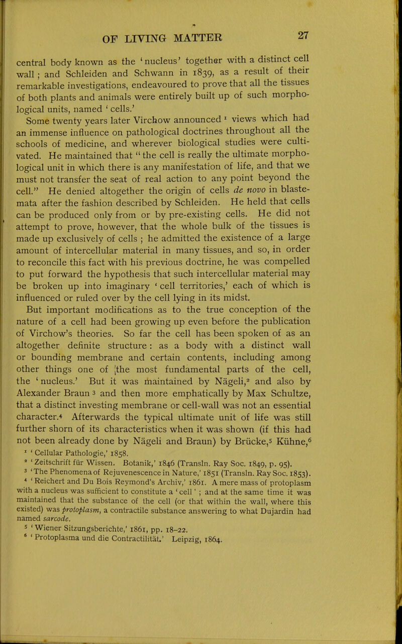 central body known as the 'nucleus' together with a distinct cell wall; and Schleiden and Schwann in 1839, as a result of their remarkable investigations, endeavoured to prove that all the tissues of both plants and animals were entirely built up of such morpho- logical units, named ' cells.' Some twenty years later Virchow announced ' views which had an immense influence on pathological doctrines throughout all the schools of medicine, and wherever biological studies were culti- vated. He maintained that  the cell is really the ultimate morpho- logical unit in which there is any manifestation of life, and that we must not transfer the seat of real action to any point beyond the cell. He denied altogether the origin of cells de novo in blaste- mata after the fashion described by Schleiden. He held that cells can be produced only from or by pre-existing cells. He did not attempt to prove, however, that the whole bulk of the tissues is made up exclusively of cells ; he admitted the existence of a large amount of intercellular material in many tissues, and so, in order to reconcile this fact with his previous doctrine, he was compelled to put forward the hypothesis that such intercellular material may be broken up into imaginary ' cell territories,' each of which is influenced or ruled over by the cell lying in its midst. But important modifications as to the true conception of the nature of a cell had been growing up even before the publication of Virchow's theories. So far the cell has been spoken of as an altogether definite structure: as a body with a distinct wall or bounding membrane and certain contents, including among other things one of [the most fundamental parts of the cell, the ' nucleus.' But it was maintained by Nageli,^ and also by Alexander Braun 3 and then more emphatically by Max Schultze, that a distinct investing membrane or cell-wall was not an essential character.* Afterwards the typical ultimate unit of life was still further shorn of its characteristics when it was shown (if this had not been already done by Nageli and Braun) by Brucke,s Kiihne,^ ' ' Cellular Pathologie,' 1858. ' ' Zeitschrift fur Wissen. Botanik,' 1846 (Transln. Ray Soc. 1849, p. 95), 3 'The Phenomena of Rejuvenescence in Nature,' 1851 (Transln. Ray Soc. 1853). * ' Reichert and Du Bois Reymond's Archiv,' 1861. A mere mass of protoplasm with a nucleus was sufficient to constitute a ' cell' ; and at the same time it was maintained that the substance of the cell (or that within the wall, where this existed) was protoplasm, a contractile substance answering to what Dujardin had named sarcode, s 'Wiener Sitzungsberichte,' 1861, pp. 18-22. * ' Protoplasma und die Contractilitat.' Leipzig, 1864.