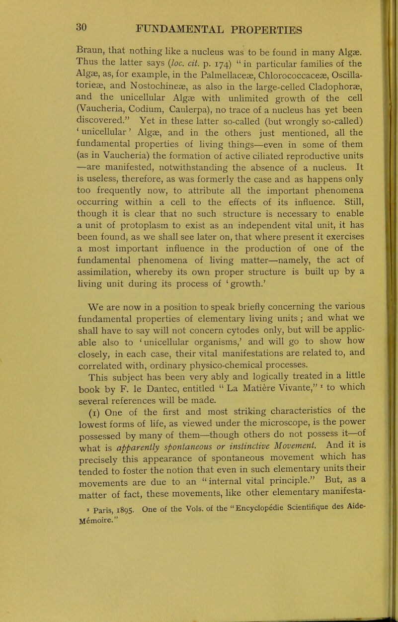 Braun, that nothing Hke a nucleus was to be found in many Algae. Thus the latter says {loc. cit. p. 174)  in particular families of the Algae, as, for example, in the Palmellaceas, Chlorococcaceae, Oscilla- torieae, and Nostochineas, as also in the large-celled Cladophorae, and the unicellular Algae with unhmited growth of the cell (Vaucheria, Codium, Caulerpa), no trace of a nucleus has yet been discovered. Yet in these latter so-called (but wrongly so-called) ' unicellular' Algae, and in the others just mentioned, all the fundamental properties of living things—even in some of them (as in Vaucheria) the formation of active ciliated reproductive units —are manifested, notwithstanding the absence of a nucleus. It is useless, therefore, as was formerly the case and as happens only too frequently now, to attribute all the important phenomena occurring within a cell to the effects of its influence. Still, though it is clear that no such structure is necessary to enable a unit of protoplasm to exist as an independent vital unit, it has been found, as we shall see later on, that where present it exercises a most important influence in the production of one of the fundamental phenomena of living matter—namely, the act of assimilation, whereby its own proper structure is built up by a living unit during its process of 'growth.' We are now in a position to speak briefly concerning the various fundamental properties of elementary living units ; and what we shall have to say will not concern cytodes only, but will be appUc- able also to 'unicellular organisms,' and will go to show how closely, in each case, their vital manifestations are related to, and correlated with, ordinary physico-chemical processes. This subject has been very ably and logically treated in a little book by F. le Dantec, entitled  La Matiere Vivante, ' to which several references will be made. (i) One of the first and most striking characteristics of the lowest forms of Hfe, as viewed under the microscope, is the power possessed by many of them—though others do not possess it—of what is apparently spontaneous or instinctive Movement. And it is precisely this appearance of spontaneous movement which has tended to foster the notion that even in such elementary units their movements are due to an internal vital principle. But, as a matter of fact, these movements, hke other elementary manifesta- » Paris, 1895. One of the Vols, of the  Encyclopedie Scientifique des Aide- Memoire.