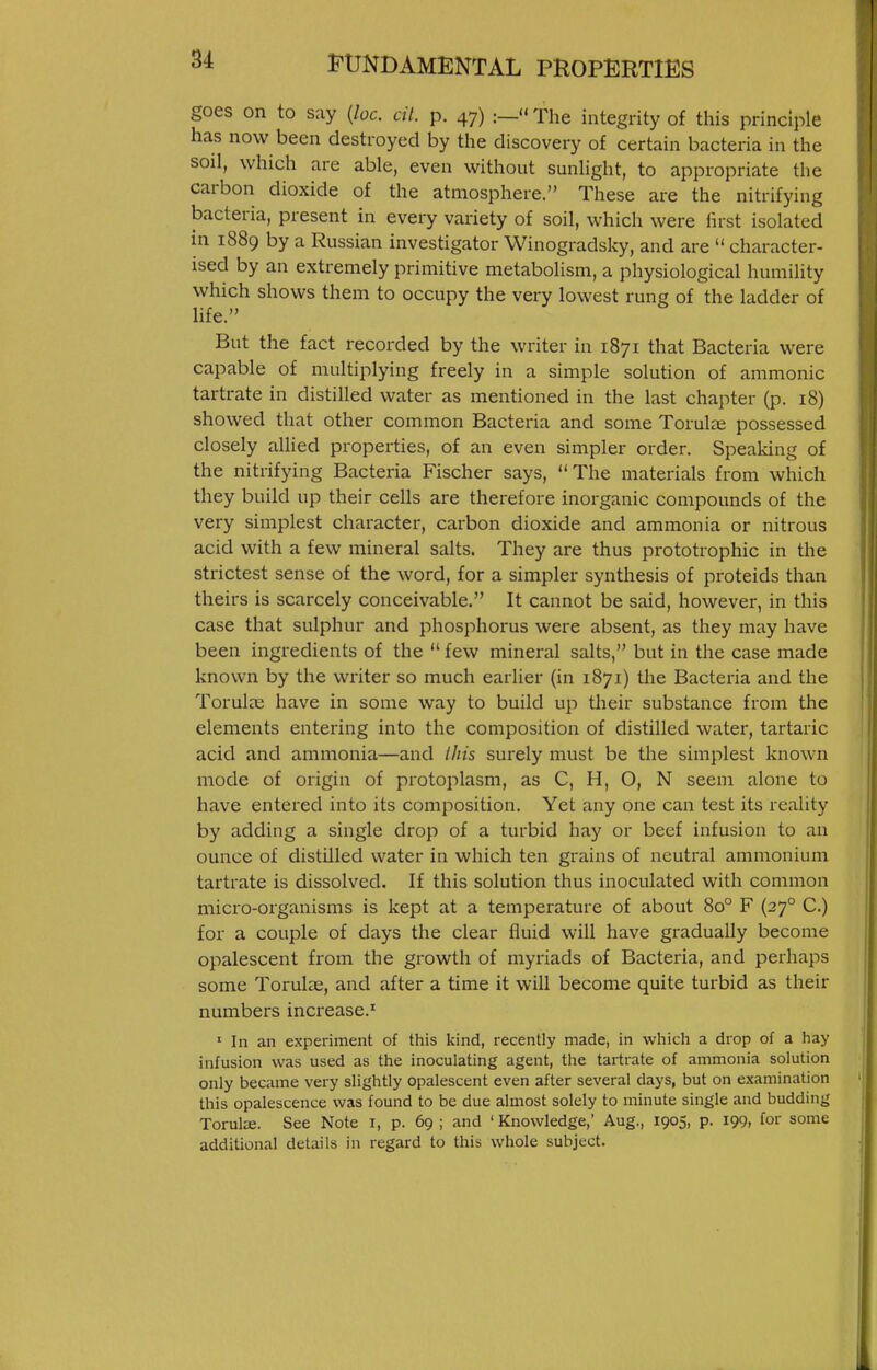 goes on to say {loc. cil. p. 47) :_'< The integrity of this principle has now been destroyed by the discovery of certain bacteria in the soil, which are able, even without sunlight, to appropriate the carbon dioxide of the atmosphere. These are the nitrifying bacteria, present in every variety of soil, which were lirst isolated in 1889 by a Russian investigator Winogradsky, and are  character- ised by an extremely primitive metabolism, a physiological humility which shows them to occupy the very lowest rung of the ladder of hfe. But the fact recorded by the writer in 1871 that Bacteria were capable of multiplying freely in a simple solution of amnionic tartrate in distilled water as mentioned in the last chapter (p. 18) showed that other common Bacteria and some Torulae possessed closely allied properties, of an even simpler order. Spealdng of the nitrifying Bacteria Fischer says, The materials from which they build up their cells are therefore inorganic compounds of the very simplest character, carbon dioxide and ammonia or nitrous acid with a few mineral salts. They are thus prototrophic in the strictest sense of the word, for a simpler synthesis of proteids than theirs is scarcely conceivable. It cannot be said, however, in this case that sulphur and phosphorus were absent, as they may have been ingredients of the  few mineral salts, but in the case made known by the writer so much earlier (in 1871) the Bacteria and the Torulse have in some way to build up tlieir substance from the elements entering into the composition of distilled water, tartaric acid and ammonia—and this surely must be the simplest known mode of origin of protoplasm, as C, H, O, N seem alone to have entered into its composition. Yet any one can test its reality by adding a single drop of a turbid hay or beef infusion to an ounce of distilled water in which ten grains of neutral ammonium tartrate is dissolved. If this solution thus inoculated with common micro-organisms is kept at a temperature of about 80° F (27° C.) for a couple of days the clear fluid will have gradually become opalescent from the growth of myriads of Bacteria, and perhaps some Torul^e, and after a time it will become quite turbid as their numbers increase.^ ' In an experiment of this kind, recently made, in which a drop of a hay infusion was used as the inoculating agent, the tartrate of ammonia solution only became very slightly opalescent even after several days, but on examination this opalescence was found to be due almost solely to minute single and budding Torulce. See Note i, p. 69 ; and ' Knowledge,' Aug., 1905, p. 199, for some additional details in regard to this whole subject.