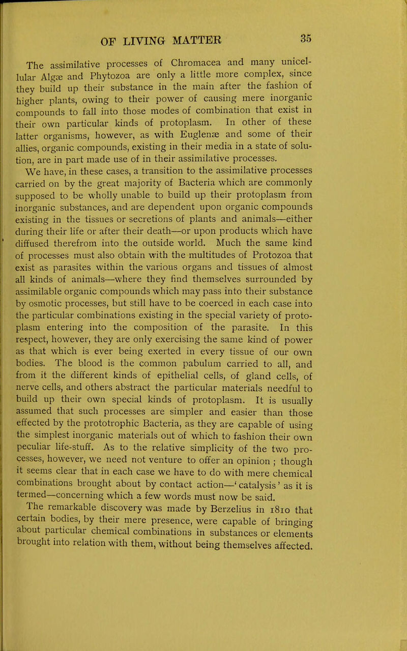 The assimilative processes of Chromacea and many unicel- lular Algce and Phytozoa are only a little more complex, since they build up their substance in the main after the fashion of higher plants, owing to their power of causing mere inorganic compounds to fall into those modes of combination that exist in their own particular kinds of protoplasm. In other of these latter organisms, however, as with Euglenae and some of their allies, organic compounds, existing in their media in a state of solu- tion, are in part made use of in their assimilative processes. We have, in these cases, a transition to the assimilative processes carried on by the great majority of Bacteria which are commonly supposed to be wholly unable to build up their protoplasm from inorganic substances, and are dependent upon organic compounds existing in the tissues or secretions of plants and animals—either during their life or after their death—or upon products which have diffused therefrom into the outside world. Much the same kind of processes must also obtain with the multitudes of Protozoa that exist as parasites within the various organs and tissues of almost all kinds of animals—where they find themselves surrounded by assimilable organic compounds which may pass into their substance by osmotic processes, but still have to be coerced in each case into the particular combinations existing in the special variety of proto- plasm entering into the composition of the parasite. In this respect, however, they are only exercising the same kind of power as that which is ever being exerted in every tissue of our own bodies. The blood is the common pabulum carried to all, and from it the different kinds of epithelial cells, of gland cells, of nerve cells, and others abstract the particular materials needful to build up their own special kinds of protoplasm. It is usually assumed that such processes are simpler and easier than those effected by the prototrophic Bacteria, as they are capable of using the simplest inorganic materials out of which to fashion their own pecuhar life-stuff. As to the relative simplicity of the two pro- cesses, however, we need not venture to offer an opinion ; though it seems clear that in each case we have to do with mere chemical combinations brought about by contact action—' catalysis' as it is termed—concerning which a few words must now be said. The remarkable discovery was made by Berzelius in 1810 that certain bodies, by their mere presence, were capable of bringing about particular chemical combinations in substances or elements brought into relation with them, without being themselves affected.