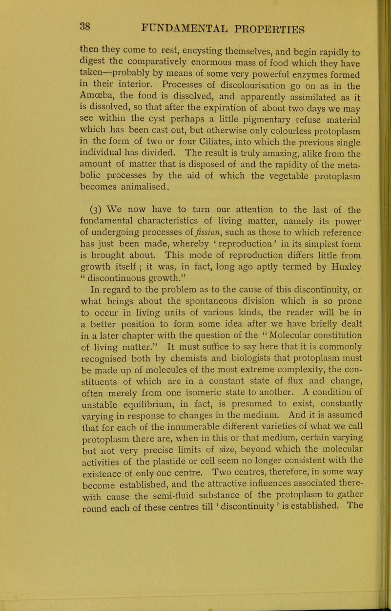 then they come to rest, encysting themselves, and begin rapidly to digest the comparatively enormous mass of food which they have taken—probably by means of some very powerful enzymes formed in their interior. Processes of discolourisation go on as in the Amoeba, the food is dissolved, and apparently assimilated as it is dissolved, so that after the expiration of about two days we may see within the cyst perhaps a little pigmentary refuse material which has been cast out, but otherwise only colourless protoplasm in the form of two or four Ciliates, into which the previous single individual has divided. The result is truly amazing, alike from the amount of matter that is disposed of and the rapidity of the meta- bolic processes by the aid of which the vegetable protoplasm becomes animalised. (3) We now have to turn our attention to the last of the fundamental characteristics of living matter, namely its power of undergoing processes of fission, such as those to which reference has just been made, whereby ' reproduction' in its simplest form is brought about. This mode of reproduction differs little from growth itself ; it was, in fact, long ago aptly termed by Huxley  discontinuous growth. In regard to the problem as to the cause of this discontinuity, or what brings about the spontaneous division which is so prone to occur in living units of various kinds, the reader will be in a better position to form some idea after we have briefly dealt in a later chapter with the question of the  Molecular constitution of living matter. It must suffice to say here that it is commonly recognised both by chemists and biologists that protoplasm must be made up of molecules of the most extreme complexity, the con- stituents of which are in a constant state of flux and change, often merely from one isomeric state to another. A condition of unstable equilibrium, in fact, is presumed to exist, constantly varying in response to changes in the medium. And it is assumed that for each of the innumerable different varieties of what we call protoplasm there are, when in this or that medium, certain varying but not very precise limits of size, beyond which the molecular activities of the plastide or cell seem no longer consistent with the existence of only one centre. Two centres, therefore, in some way become established, and the attractive influences associated there- with cause the semi-fluid substance of the protoplasm to gather round each of these centres till ' discontinuity ' is established. The