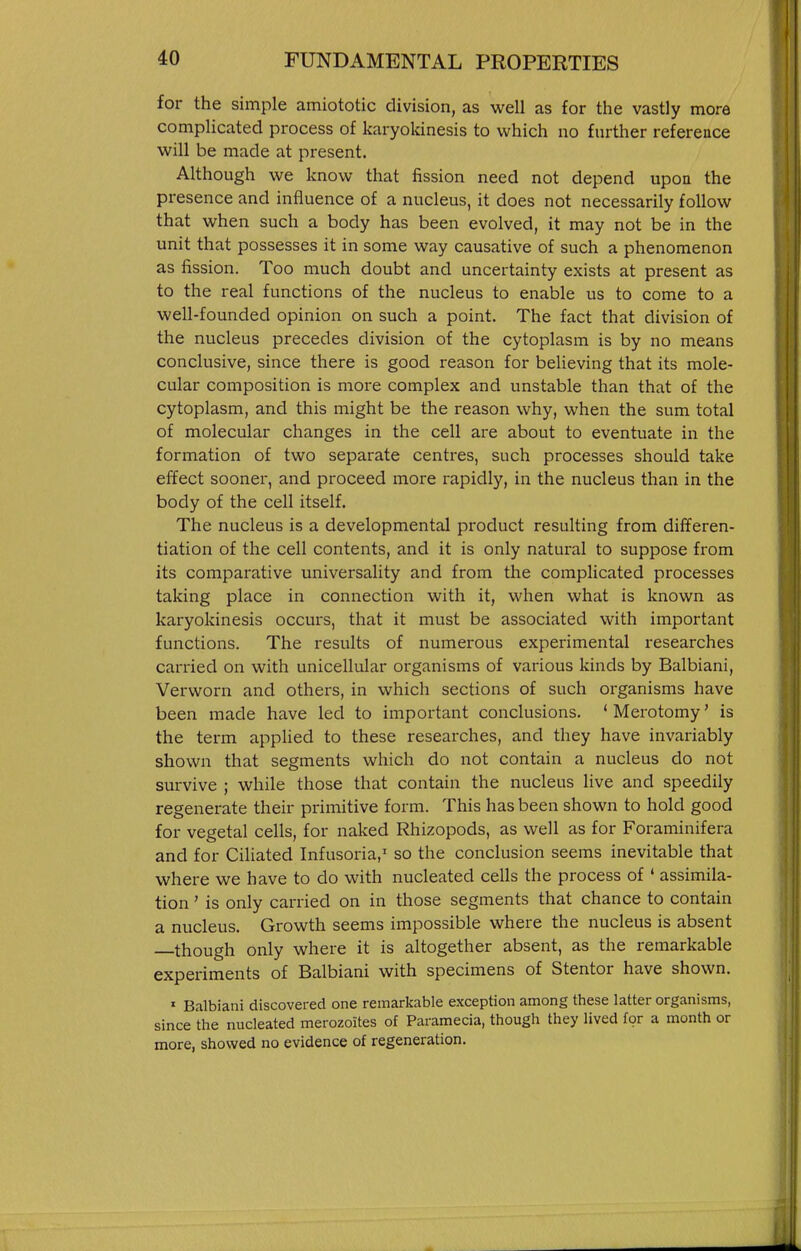 for the simple amiototic division, as well as for the vastly more complicated process of karyokinesis to which no fnrther reference will be made at present. Although we know that fission need not depend upon the presence and influence of a nucleus, it does not necessarily follow that when such a body has been evolved, it may not be in the unit that possesses it in some way causative of such a phenomenon as fission. Too much doubt and uncertainty exists at present as to the real functions of the nucleus to enable us to come to a well-founded opinion on such a point. The fact that division of the nucleus precedes division of the cytoplasm is by no means conclusive, since there is good reason for believing that its mole- cular composition is more complex and unstable than that of the cytoplasm, and this might be the reason why, when the sum total of molecular changes in the cell are about to eventuate in the formation of two separate centres, such processes should take effect sooner, and proceed more rapidly, in the nucleus than in the body of the cell itself. The nucleus is a developmental product resulting from differen- tiation of the cell contents, and it is only natural to suppose from its comparative universality and from the complicated processes taking place in connection with it, when what is known as karyokinesis occurs, that it must be associated with important functions. The results of numerous experimental researches carried on with unicellular organisms of various kinds by Balbiani, Verworn and others, in which sections of such organisms have been made have led to important conclusions. ' Merotomy' is the term applied to these researches, and they have invariably shown that segments which do not contain a nucleus do not survive ; while those that contain the nucleus live and speedily regenerate their primitive form. This has been shown to hold good for vegetal cells, for naked Rhizopods, as well as for Foraminifera and for Ciliated Infusoria,^ so the conclusion seems inevitable that where we have to do with nucleated cells the process of • assimila- tion ' is only carried on in those segments that chance to contain a nucleus. Growth seems impossible where the nucleus is absent though only where it is altogether absent, as the remarkable experiments of Balbiani with specimens of Stentor have shown. » Balbiani discovered one remarkable exception among these latter organisms, since the nucleated merozoites of Paramecia, though they lived for a month or more, showed no evidence of regeneration.