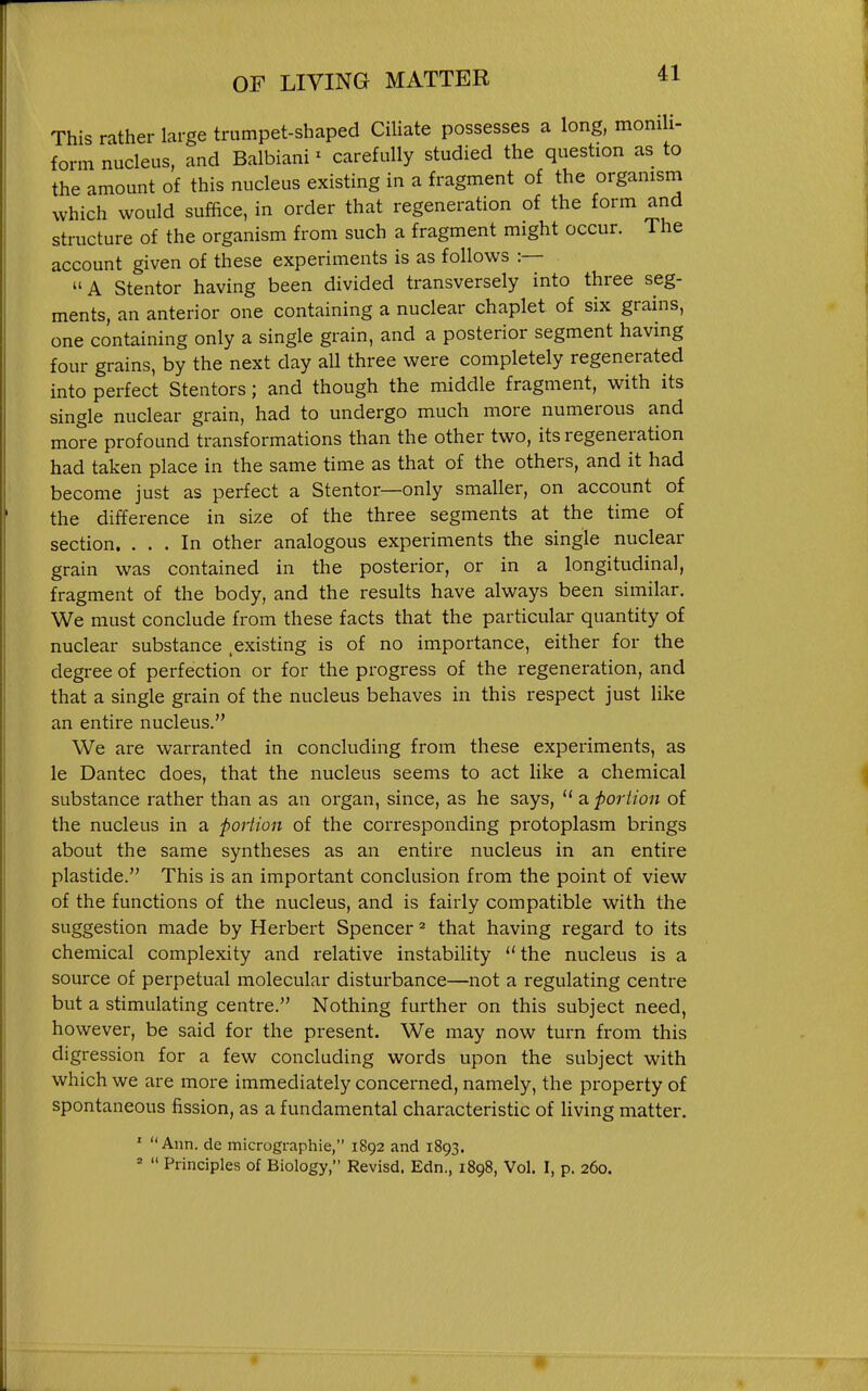 This rather large trumpet-shaped Ciliate possesses a long, momli- form nucleus, and Balbiani' carefully studied the question as to the amount of this nucleus existing in a fragment of the organism which would suffice, in order that regeneration of the form and structure of the organism from such a fragment might occur. The account given of these experiments is as follows :— A Stentor having been divided transversely into three seg- ments, an anterior one containing a nuclear chaplet of six grains, one containing only a single grain, and a posterior segment having four grains, by the next day all three were completely regenerated into perfect Stentors; and though the middle fragment, with its single nuclear grain, had to undergo much more numerous and more profound transformations than the other two, its regeneration had taken place in the same time as that of the others, and it had become just as perfect a Stentor—only smaller, on account of the difference in size of the three segments at the time of section. ... In other analogous experiments the single nuclear grain was contained in the posterior, or in a longitudinal, fragment of the body, and the results have always been similar. We must conclude from these facts that the particular quantity of nuclear substance ^existing is of no importance, either for the degree of perfection or for the progress of the regeneration, and that a single grain of the nucleus behaves in this respect just like an entire nucleus. We are warranted in concluding from these experiments, as le Dantec does, that the nucleus seems to act Uke a chemical substance rather than as an organ, since, as he says,  a portion of the nucleus in a portion of the corresponding protoplasm brings about the same syntheses as an entire nucleus in an entire plastide. This is an important conclusion from the point of view of the functions of the nucleus, and is fairly compatible with the suggestion made by Herbert Spencer ^ that having regard to its chemical complexity and relative instability ''the nucleus is a source of perpetual molecular disturbance—not a regulating centre but a stimulating centre. Nothing further on this subject need, however, be said for the present. We may now turn from this digression for a few concluding words upon the subject with which we are more immediately concerned, namely, the property of spontaneous fission, as a fundamental characteristic of living matter. ' Ann. de micrographie, 1892 and 1893. '  Principles of Biology, Revisd. Edn., 1898, Vol. I, p. 260.