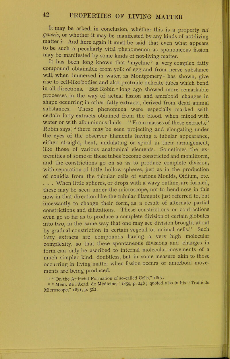 PROPERTIES OF LIVING MATTER It may be asked, in conclusion, whether this is a property sui generis, or whether it may be manifested by any kinds of not-hving matter ? And here again it must be said that even what appears to be such a pecuHarly vital phenomenon as spontaneous fission may be manifested by some kinds of not-living matter. It has been long known that ' myeline' a very complex fatty compound obtainable from yolk of egg and from nerve substance will, when immersed in water, as Montgomery' has shown, give rise to cell-like bodies and also protrude delicate tubes which bend in all directions. But Robin - long ago showed more remarkable processes in the way of actual fission and amoeboid changes in shape occurring in other fatty extracts, derived from dead animal substances. These phenomena were especially marked with certain fatty extracts obtained from the blood, when mixed with water or with albuminous fluids.  From masses of these extracts, Robin says,  there may be seen projecting and elongating under the eyes of the observer filaments having a tubular appearance, either straight, bent, undulating or spiral in their arrangement, like those of various anatomical elements. Sometimes the ex- tremities of some of these tubes become constricted and moniliform, and the constrictions go on so as to produce complete division, with separation of httle hollow spheres, just as in the production of conidia from the tubular cells of various Moulds, Oidium, etc. . . . When little spheres, or drops with a wavy outline, are formed, these may be seen under the microscope, not to bend now in this now in that direction hke the tubular filaments just referred to, but incessantly to change their form, as a result of alternate partial constrictions and dilatations. These constrictions or contractions even go so far as to produce a complete division of certain globules into two, in the same way that one may see division brought about by gradual constriction in certain vegetal or animal cells. Such fatty extracts are compounds having a very high molecular complexity, so that these spontaneous divisions and changes in form can only be ascribed to internal molecular movements of a much simpler kind, doubtless, but in some measure akin to those occurring in living matter when fission occurs or amoeboid move- ments are being produced. '  On the Artificial Formation of so-called Cells, 1867.   Mem. de I'Acad. de Medicine, 1859, p. 248 ; quoted also in his  Traite du Microscope, 1871, p. 562.
