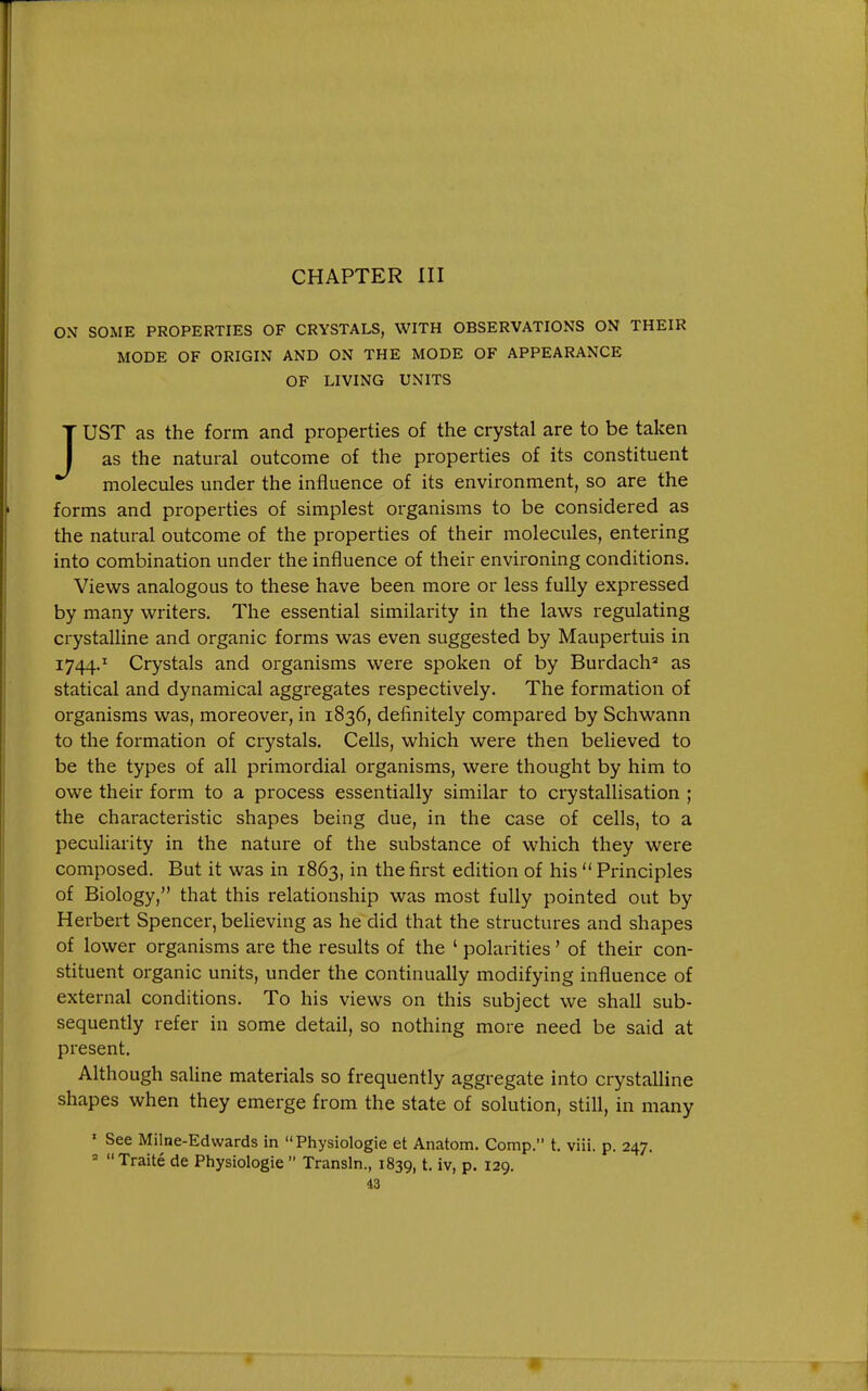 CHAPTER III ON SOME PROPERTIES OF CRYSTALS, WITH OBSERVATIONS ON THEIR MODE OF ORIGIN AND ON THE MODE OF APPEARANCE OF LIVING UNITS JUST as the form and properties of the crystal are to be taken as the natural outcome of the properties of its constituent molecules under the influence of its environment, so are the forms and properties of simplest organisms to be considered as the natural outcome of the properties of their molecules, entering into combination under the influence of their environing conditions. Views analogous to these have been more or less fully expressed by many writers. The essential similarity in the laws regulating crystalline and organic forms was even suggested by Maupertuis in 1744.^ Crystals and organisms were spoken of by Burdach^ as statical and dynamical aggregates respectively. The formation of organisms was, moreover, in 1836, definitely compared by Schwann to the formation of crystals. Cells, which were then believed to be the types of all primordial organisms, were thought by him to owe their form to a process essentially similar to crystallisation ; the characteristic shapes being due, in the case of cells, to a peculiarity in the nature of the substance of which they were composed. But it was in 1863, in the first edition of his  Principles of Biology, that this relationship was most fully pointed out by Herbert Spencer, beUeving as he did that the structures and shapes of lower organisms are the results of the ' polarities' of their con- stituent organic units, under the continually modifying influence of external conditions. To his views on this subject we shall sub- sequently refer in some detail, so nothing more need be said at present. Although saline materials so frequently aggregate into crystalline shapes when they emerge from the state of solution, still, in many ' See Milne-Edwards in Physiologic et Anatom. Comp. t. viii. p. 247.  Traite de Physiologie  Transln., 1839, t. iv, p. 129.
