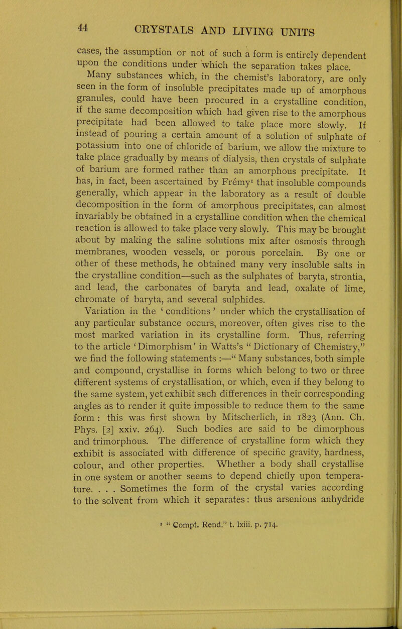cases, the assumption or not of such a form is entirely dependent upon the conditions under which the separation takes place. Many substances which, in the chemist's laboratory, are only seen in the form of insoluble precipitates made up of amorphous granules, could have been procured in a crystaUine condition, if the same decomposition which had given rise to the amorphous precipitate had been allowed to take place more slowly. If instead of pouring a certain amount of a solution of sulphate of potassium into one of chloride of barium, we allow the mixture to take place gradually by means of dialysis, then crystals of sulphate of barium are formed rather than an amorphous precipitate. It has, in fact, been ascertained by Fremy' that insoluble compounds generally, which appear in the laboratory as a result of double decomposition in the form of amorphous precipitates, can almost invariably be obtained in a crystaUine condition when the chemical reaction is allowed to take place very slowly. This may be brought about by making the saline solutions mix after osmosis through membranes, wooden vessels, or porous porcelain. By one or other of these methods, he obtained many very insoluble salts in the crystalline condition—such as the sulphates of baryta, strontia, and lead, the carbonates of baryta and lead, oxalate of hme, chromate of baryta, and several sulphides. Variation in the ' conditions ' under which the crystallisation of any particular substance occurs, moreover, often gives rise to the most marked variation in its crystalline form. Thus, referring to the article ' Dimorphism' in Watts's  Dictionary of Chemistry, we find the following statements :— Many substances, both simple and compound, crystallise in forms which belong to two or three different systems of crystallisation, or which, even if they belong to the same system, yet exhibit such differences in their corresponding angles as to render it quite impossible to reduce them to the same form : this was first shown by Mitscherlich, in 1823 (Ann. Ch. Phys. [2] xxiv. 264). Such bodies are said to be dimorphous and trimorphous. The difference of crystalline form which they exhibit is associated with difference of specific gravity, hardness, colour, and other properties. Whether a body shall crystalhse in one system or another seems to depend chiefly upon tempera- ture. . . . Sometimes the form of the crystal varies according to the solvent from which it separates: thus arsenious anhydride '  Compt. Rend. t. l.xiii. p. 714.