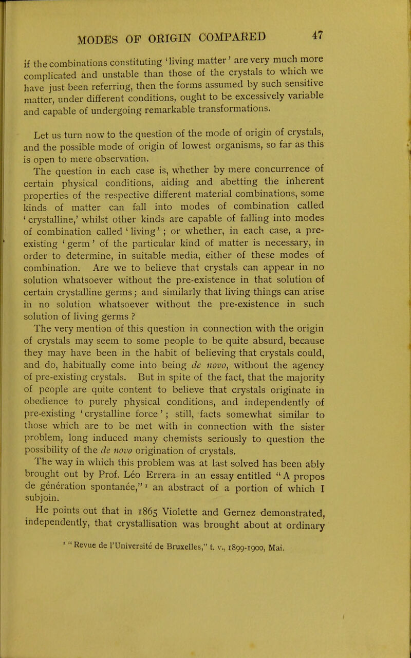 if the combinations constituting 'living matter' are very much more complicated and unstable than those of the crystals to which we have just been referring, then the forms assumed by such sensitive matter, under different conditions, ought to be excessively variable and capable of undergoing remarkable transformations. Let us turn now to the question of the mode of origin of crystals, and the possible mode of origin of lowest organisms, so far as this is open to mere observation. The question in each case is, whether by mere concurrence of certain physical conditions, aiding and abetting the inherent properties of the respective different material combinations, some kinds of matter can fall into modes of combination called ' crystalline,' whilst other kinds are capable of falling into modes of combination called ' Uving' ; or whether, in each case, a pre- existing ' germ' of the particular kind of matter is necessary, in order to determine, in suitable media, either of these modes of combination. Are we to believe that crystals can appear in no solution whatsoever without the pre-existence in that solution of certain crystalline germs; and similarly that living things can arise in no solution whatsoever without the pre-existence in such solution of living germs ? The very mention of this question in connection with the origin of crystals may seem to some people to be quite absurd, because they may have been in the habit of believing that crystals could, and do, habitually come into being de novo, without the agency of pre-existing crystals. But in spite of the fact, that the majority of people are quite content to believe that crystals originate in obedience to purely physical conditions, and independently of pre-existing ' crystalline force '; still, facts somewhat similar to those which are to be met with in connection with the sister problem, long induced many chemists seriously to question the possibility of the de novo origination of crystals. The way in which this problem was at last solved has been ably brought out by Prof. Leo Errera in an essay entitled  A propos de generation spontanee,' an abstract of a portion of which I subjoin. He points out that in 1865 Violette and Gernez demonstrated, independently, that crystallisation was brought about at ordinaiy ' Revue de l'Universit6 de Bruxelles, t. v., 1899-1900, Mai.