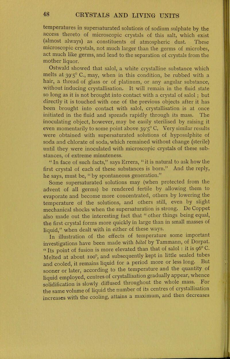 temperatures in supersaturated solutions of sodium sulphate by the access thereto of microscopic crystals of this salt, which exist (almost always) as constituents of atmospheric dust. These microscopic crystals, not much larger than the germs of microbes, act much like germs, and lead to the separation of crystals from the mother liquor. Ostwald showed that salol, a white crystaUine substance which melts at 39*5° C, may, when in this condition, be rubbed with a hair, a thread of glass or of platinum, or any angular substance, without inducing crystallisation. It will remain in the fluid state so long as it is not brought into contact with a crystal of salol ; but directly it is touched with one of the previous objects after it has been brought into contact with salol, crystallisation is at once initiated in the fluid and spreads rapidly through its mass. The inoculating object, however, may be easily sterilised by raising it even momentarily to some point above 39*5° C, Vei-y similar results were obtained with supersaturated solutions of hyposulphite of soda and chlorate of soda, which remained without change (sterile) until they were inoculated with microscopic crystals of these sub- stances, of extreme minuteness.  In face of such facts, says Errera,  it is natural to ask how the first crystal of each of these substances is born. And the reply, he says, must be,  by spontaneous generation. Some supersaturated solutions may (when protected from the advent of all germs) be rendered fertile by allowing them to evaporate and become more concentrated, others by lowering the temperature of the solutions, and others still, even by sUght mechanical shocks when the supersaturation is strong. De Coppet also made out the interesting fact that  other things being equal, the first crystal forms more quickly in large than in small masses of liquid, when dealt with in either of these ways. In illustration of the effects of temperature some important investigations have been made with betol by Tammann, of Dorpat.  Its point of fusion is more elevated than that of salol : it is 96° C. Melted at about 100°, and subsequently kept in little sealed tubes and cooled, it remains liquid for a period more or less long. But sooner or later, according to the temperature and the quantity of liquid employed, centres of crystallisation gradually appear, whence solidiiication is slowly diffused throughout the whole mass. For the same volume of liquid the number of its centres of crystallisation increases with the cooling, attains a maximum, and then decreases