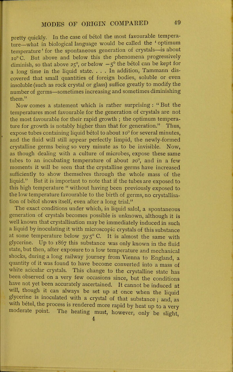 pretty quickly. In the case of betol the most favourable tempera- ture—what in biological language would be called the ' optimum temperature' for the spontaneous generation of crystals—is about 10° C. But above and below this the phenomena progressively diminish, so that above 25° or below -5° the betol can be kept for a long time in the hquid state. ... In addition, Tammann dis- covered that small quantities of foreign bodies, soluble or even insoluble (such as rock crystal or glass) suffice greatly to modify the number of germs—sometimes increasing and sometimes diminishing them. Now comes a statement which is rather surprising: But the temperatures most favourable for the generation of crystals are not the most favourable for their rapid growth ; the optimum tempera- ture for growth is notably higher than that for generation. Thus, expose tubes containing liquid betol to about 10° for several minutes, and the fluid will still appear perfectly limpid, the newly-formed crystalline germs being so very minute as to be invisible. Now, as though dealing with a culture of microbes, expose these same tubes to an incubating temperature of about 20°, and in a few moments it will be seen that the crystalline germs have increased sufficiently to show themselves through the whole mass of the Hquid. But it is important to note that if the tubes are exposed to this high temperature  without having been previously exposed to the low temperature favourable to the birth of germs, no crystallisa- tion of betol shows itself, even after a long trial. The exact conditions under which, in liquid salol, a spontaneous generation of crystals becomes possible is unknown, although it is well known that crystallisation may be immediately induced in such a liquid by inoculating it with microscopic crystals of this substance at some temperature below 39-5° C. It is almost the same with glycerine. Up to 1867 this substance was only known in the fluid state, but then, after exposure to a low temperature and mechanical shocks, during a long railway journey from Vienna to England, a quantity of it was found to have become converted into a mass of white acicular crystals. This change to the crystalline state has been observed on a very few occasions since, but the conditions have not yet been accurately ascertained. It cannot be induced at will, though it can always be set up at once when the liquid glycerine is inoculated with a crystal of that substance; and, as with betol, the process is rendered more rapid by heat up to a very moderate point. The heating must, however, only be slight, 4