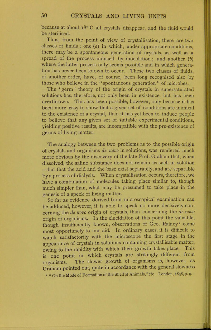because at about i8° C all crystals disappear, and the fluid would be sterilised. Thus, from the point of view of crystallisation, there are two classes of fluids ; one (a) in which, under appropriate conditions, there may be a spontaneous genei-ation of crystals, as well as a spread of the process induced by inoculation ; and another (6) where the latter process only seems possible and in which genera- tion has never been known to occur. These two classes of fluids, of another order, have, of course, been long recognised also by those who believe in the  spontaneous generation  of microbes. The ' germ ' theory of the origin of crystals in supersaturated solutions has, therefore, not only been in existence, but has been overthrown. This has been possible, however, only because it has been more easy to show that a given set of conditions are inimical to the existence of a crystal, than it has yet been to induce people to believe that any given set of suitable experimental conditions, yielding positive results, are incompatible with the pre-existence of germs of living matter. The analogy between the two problems as to the possible origin of crystals and organisms dc novo in solutions, was rendered much more obvious by the discovery of the late Prof. Graham that, when dissolved, the saline substance does not remain as such in solution —but that the acid and the base exist separately, and are separable by a process of dialysis. When crystallisation occurs, therefore, we have a combination of molecules taking place similar to, though much simpler than, what may be presumed to take place in the genesis of a speck of living matter. So far as evidence derived from microscopical examination can be adduced, however, it is able to speak no more decisively con- cerning the de novo origin of crystals, than concerning the de novo origin of organisms. In the elucidation of this point the valuable, though insufficiently known, observations of Geo. Rainey' come most opportunely to our aid. In ordinary cases, it is difficult to watch satisfactorily with the microscope the first stage in the appearance of crystals in solutions containing crystallisable matter, owing to the rapidity with which their growth takes place. This is one point in which crystals are strikingly different from organisms. The slower growth of organisms is, however, as Graham pointed out, quite in accordance with the general slowness »  On the Mode of Formation of the Shell of Animals, etc. London, 1858, p. 9.