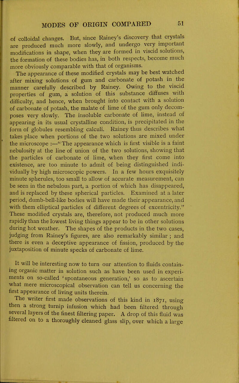 of colloidal changes. But, since Rainey's discovery that crystals are produced much more slowly, and undergo very important modifications in shape, when they are formed in viscid solutions, the formation of these bodies has, in both respects, become much more obviously comparable with that of organisms. The appearance of these modified crystals may be best watched after mixing solutions of gum and carbonate of potash in the manner carefully described by Rainey. Owing to the viscid properties of gum, a solution of this substance diffuses with difficulty, and hence, when brought into contact with a solution of carbonate of potash, the malate of lime of the gum only decom- poses very slowly. The insoluble carbonate of lime, instead of appearing in its usual crystalline condition, is precipitated in the form of globules resembHng calculi. Rainey thus describes what takes place when portions of the two solutions are mixed under the microscope :— The appearance which is first visible is a faint nebulosity at the line of union of the two solutions, showing that the particles of carbonate of lime, when they first come into existence, are too minute to admit of being distinguished indi- vidually by high microscopic powers. In a few hours exquisitely minute spherules, too small to allow of accurate measurement, can be seen in the nebulous part, a portion of which has disappeared, and is replaced by these spherical particles. Examined at a later period, dumb-bell-like bodies will have made their appearance, and with them eUiptical particles of different degrees of excentricity. These modified crystals are, therefore, not produced much more rapidly than the lowest living things appear to be in other solutions during hot weather. The shapes of the products in the two cases, Judging from Rainey's figures, are also remarkably similar ; and there is even a deceptive appearance of fission, produced by the juxtaposition of minute specks of carbonate of lime. It will be interesting now to turn our attention to fluids contain- ing organic matter in solution such as have been used in experi- ments on so-called 'spontaneous generation,' so as to ascertain what mere microscopical observation can tell us concerning the first appearance of living units therein. The writer first made observations of this kind in 1871, using then a strong turnip infusion which had been filtered through several layers of the finest filtering paper. A drop of this fluid was filtered on to a thoroughly cleaned glass slip, over which a large