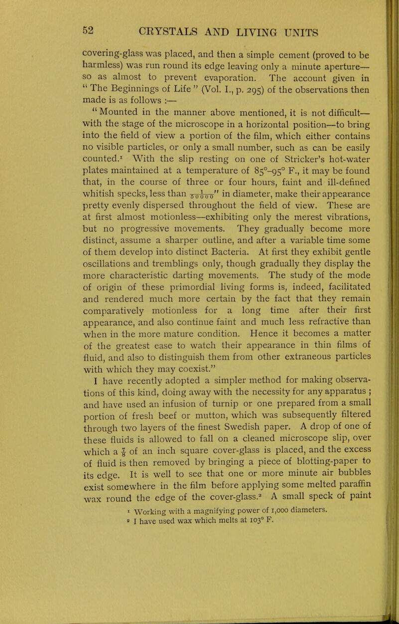 covering-glass was placed, and then a simple cement (proved to be harmless) was run round its edge leaving only a minute aperture— so as almost to prevent evaporation. The account given in  The Beginnings of Life  (Vol. I., p. 295) of the observations then made is as follows :—  Mounted in the manner above mentioned, it is not difficult— with the stage of the microscope in a horizontal position—to bring into the field of view a portion of the film, which either contains no visible particles, or only a small number, such as can be easily counted. With the sHp resting on one of Strieker's hot-water plates maintained at a temperature of 85°-95° F., it may be found that, in the course of three or four hours, faint and ill-defined whitish specks, less than noloo i^i diameter, make their appearance pretty evenly dispersed throughout the field of view. These are at first almost motionless—exhibiting only the merest vibrations, but no progressive movements. They gradually become more distinct, assume a sharper outline, and after a variable time some of them develop into distinct Bacteria. At first they exhibit gentle oscillations and tremblings only, though gradually they display the more characteristic darting movements. The study of the mode of origin of these primordial living forms is, indeed, facilitated and rendered much more certain by the fact that they remain comparatively motionless for a long time after their first appearance, and also continue faint and much less refractive than when in the more mature condition. Hence it becomes a matter of the greatest ease to watch their appearance in thin films of fluid, and also to distinguish them from other extraneous particles with which they may coexist. I have recently adopted a simpler method for making observa- tions of this kind, doing away with the necessity for any apparatus ; and have used an infusion of turnip or one prepared from a small portion of fresh beef or mutton, which was subsequently filtered through two layers of the finest Swedish paper. A drop of one of these fluids is allowed to fall on a cleaned microscope sHp, over which a i of an inch square cover-glass is placed, and the excess of fluid is then removed by bringing a piece of blotting-paper to its edge. It is well to see that one or more minute air bubbles exist somewhere in the film before applying some melted paraffin wax round the edge of the cover-glass.=» A small speck of paint ' Working with a magnifying power of 1,000 diameters. ' I have used wax which melts at 103° F.