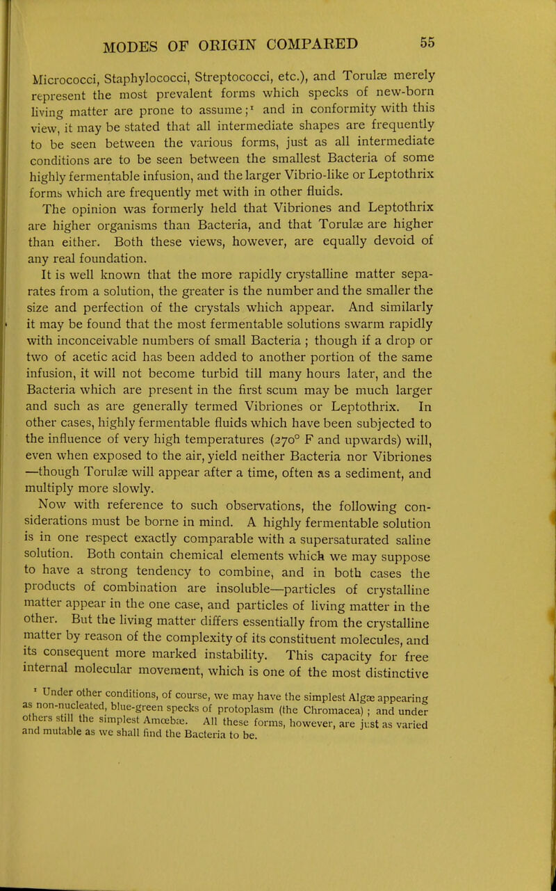 Micrococci, Staphylococci, Streptococci, etc.), and Torulas merely represent the most prevalent forms which specks of new-born living matter are prone to assume;' and in conformity with this view, it may be stated that all intermediate shapes are frequently to be seen between the various forms, just as all intermediate conditions are to be seen between the smallest Bacteria of some highly fermentable infusion, and the larger Vibrio-like or Leptothrix forms which are frequently met with in other fluids. The opinion was formerly held that Vibriones and Leptothrix are higher organisms than Bacteria, and that Torulae are higher than either. Both these views, however, are equally devoid of any real foundation. It is well known that the more rapidly crystaUine matter sepa- rates from a solution, the greater is the number and the smaller the size and perfection of the crystals which appear. And similarly it may be found that the most fermentable solutions swarm rapidly with inconceivable numbers of small Bacteria ; though if a drop or two of acetic acid has been added to another portion of the same infusion, it will not become turbid till many hours later, and the Bacteria which are present in the first scum may be much larger and such as are generally termed Vibriones or Leptothrix. In other cases, highly fermentable fluids which have been subjected to the influence of very high temperatures (270° F and upwards) will, even when exposed to the air, yield neither Bacteria nor Vibriones —though Torulas will appear after a time, often as a sediment, and multiply more slowly. Now with reference to such observations, the following con- siderations must be borne in mind. A highly fermentable solution is in one respect exactly comparable with a supersaturated saline solution. Both contain chemical elements which we may suppose to have a strong tendency to combine, and in both cases the products of combination are insoluble—particles of crystalline matter appear in the one case, and particles of living matter in the other. But the living matter differs essentially from the crystalline matter by reason of the complexity of its constituent molecules, and its consequent more marked instabihty. This capacity for free internal molecular movement, which is one of the most distinctive ' Under other conditions, of course, we may have the simplest Algre appearing as non-nucleated, blue-green specks of protoplasm (the Chromacea) ; and under others still the simplest Amcebie. All these forms, however, are just as varied and mutable as we shall find the Bacteria to be.