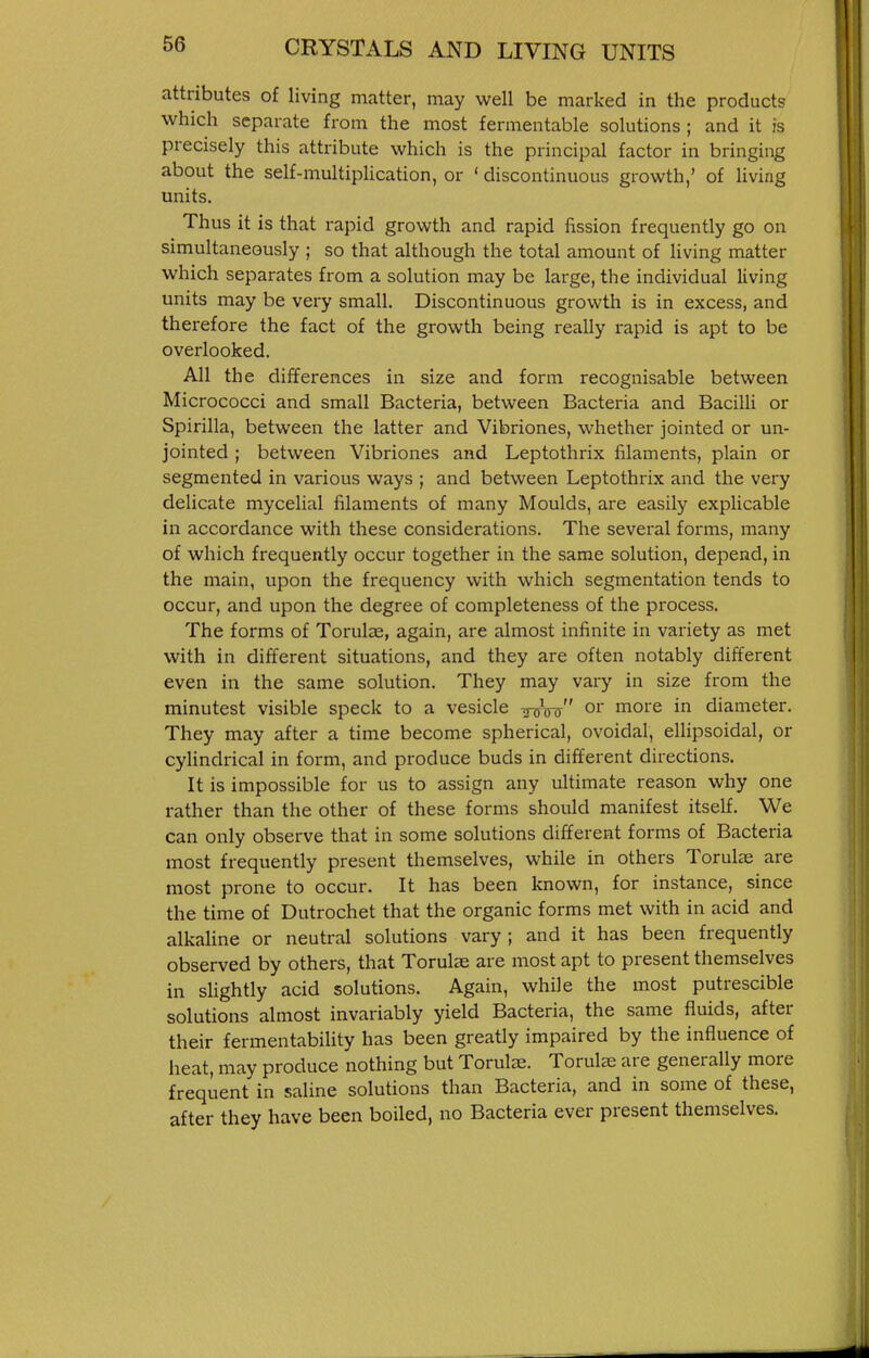 attributes of living matter, may well be marked in the products which separate from the most fermentable solutions ; and it is precisely this attribute which is the principal factor in bringing about the self-multiplication, or ' discontinuous growth,' of living units. Thus it is that rapid growth and rapid fission frequently go on simultaneously ; so that although the total amount of living matter which separates from a solution may be large, the individual living units may be very small. Discontinuous growth is in excess, and therefore the fact of the growth being really rapid is apt to be overlooked. All the differences in size and form recognisable between Micrococci and small Bacteria, between Bacteria and Bacilli or Spirilla, between the latter and Vibriones, whether jointed or un- jointed ; between Vibriones and Leptothrix filaments, plain or segmented in various ways ; and between Leptothrix and the very delicate mycelial filaments of many Moulds, are easily explicable in accordance with these considerations. The several forms, many of which frequently occur together in the same solution, depend, in the main, upon the frequency with which segmentation tends to occur, and upon the degree of completeness of the process. The forms of Torulae, again, are almost infinite in variety as met with in different situations, and they are often notably different even in the same solution. They may vary in size from the minutest visible speck to a vesicle thtW or more in diameter. They may after a time become spherical, ovoidal, ellipsoidal, or cyUndrical in form, and produce buds in different directions. It is impossible for us to assign any ultimate reason why one rather than the other of these forms should manifest itself. We can only observe that in some solutions different forms of Bacteria most frequently present themselves, while in others Torulae are most prone to occur. It has been known, for instance, since the time of Dutrochet that the organic forms met with in acid and alkaline or neutral solutions vary ; and it has been frequently observed by others, that ToruL-e are most apt to present themselves in sHghtly acid solutions. Again, while the most putrescible solutions almost invariably yield Bacteria, the same fluids, after their fermentability has been greatly impaired by the influence of heat, may produce nothing but Torulas. Torulae are generally more frequent in saline solutions than Bacteria, and in some of these, after they have been boiled, no Bacteria ever present themselves.