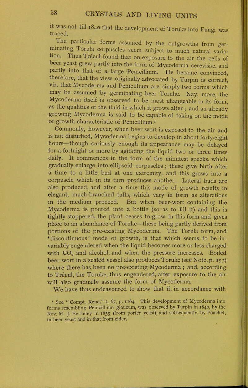 it was not till 1840 that the development of Torulre into Fungi was traced. The particular forms assumed by the outgrowths from ger- mmatmg Torula corpuscles seem subject to much natural varia- tion. Thus Trecul found that on exposure to the air the cells of beer yeast grew partly into the form of Mycoderma cerevisis, and partly into that of a large Penicillium. He became convinced, therefore, that the view originally advocated by Turpin is correct, viz. that Mycoderma and Penicillium are simply two forms which may be assumed by germinating beer ToruL-e. Nay, more, the Mycoderma itself is observed to be most changeable in its form, as the qualities of the fluid in which it grows alter ; and an already growing Mycoderma is said to be capable of taking on the mode of growth characteristic of Penicillium.' Commonly, however, when beer-wort is exposed to the air and is not disturbed, Mycoderma begins to develop in about forty-eight hours—though curiously enough its appearance may be delayed for a fortnight or more by agitating the liquid two or three times daily. It commences in the form of the minutest specks, which gradually enlarge into ellipsoid corpuscles ; these give birth after a time to a little bud at one extremity, and this grows into a corpuscle which in its turn produces another. Lateral buds are also produced, and after a time this mode of growth results in elegant, much-branched tufts, which vaiy in form as alterations in the medium proceed. But when beer-wort containing the Mycoderma is poured into a bottle (so as to fill it) and this is tightly stoppered, the plant ceases to grow in this form and gives place to an abundance of Torul^e—these being partly derived from portions of the pre-existing Mycoderma. The Torula form, and 'discontinuous' mode of growth, is that which seems to be in- variably engendered when the liquid becomes more or less charged with CO2 and alcohol, and when the pressure increases. Boiled beer-wort in a sealed vessel also produces Torulae (see Note, p. 153) where there has been no pre-existing Mycoderma ; and, according to Trecul, the Torulse, thus engendered, after exposure to the air will also gradually assume the form of Mycoderma. We have thus endeavoured to show that if, in accordance with » See  Compt. Rend, t. 67, p. 1164. This development of Mycoderma into forms resembling Penicillium glaucum, was observed by Turpin in 1840, by the Rev. M. J. Berkeley in 1855 (from porter yeast), and subsequently, by Pouchet, in beer yeast and in that from cider.