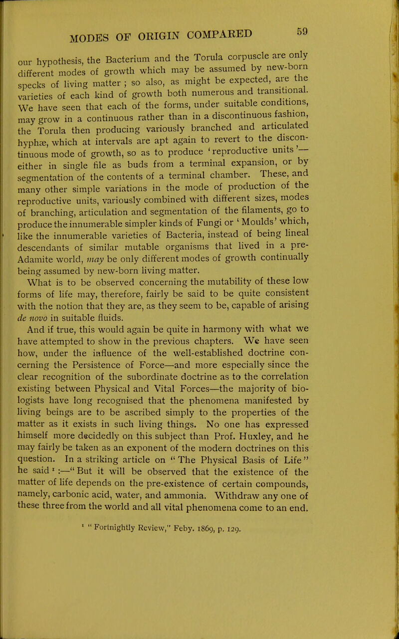 our hypothesis, the Bacterium and the Torula corpuscle are only different modes of growth which may be assumed by new-born specks of living matter ; so also, as might be expected, are the varieties of each kind of growth both numerous and transitional. We have seen that each of the forms, under suitable conditions, may grow in a continuous rather than in a discontinuous fashion, the Torula then producing variously branched and articulated hyph^e, which at intervals are apt again to revert to the discon- tinuous mode of growth, so as to produce ' reproductive units — either in single file as buds from a terminal expansion, or by segmentation of the contents of a terminal chamber. These, and many other simple variations in the mode of production of the reproductive units, variously combined with different sizes, modes of branching, articulation and segmentation of the filaments, go to produce the innumerable simpler kinds of Fungi or ' Moulds' which, like the innumerable varieties of Bacteria, instead of being lineal descendants of similar mutable organisms that Hved in a pre- Adamite world, may be only different modes of growth continually being assumed by new-born Hving matter. What is to be observed concerning the mutabihty of these low forms of life may, therefore, fairly be said to be quite consistent with the notion that they are, as they seem to be, capable of arising de novo in suitable fluids. And if true, this would again be quite in harmony with what we have attempted to show in the previous chapters. We have seen how, under the influence of the well-estabUshed doctrine con- cerning the Persistence of Force—and more especially since the clear recognition of the subordinate doctrine as to the correlation existing between Physical and Vital Forces—the majority of bio- logists have long recognised that the phenomena manifested by living beings are to be ascribed simply to the properties of the matter as it exists in such living things. No one has expressed himself more decidedly on this subject than Prof. Huxley, and he may fairly be taken as an exponent of the modern doctrines on this question. In a striking article on  The Physical Basis of Life  he said' :— But it will be observed that the existence of the matter of life depends on the pre-existence of certain compounds, namely, carbonic acid, water, and ammonia. Withdraw any one of these three from the world and all vital phenomena come to an end. '  Fortnightly Review, Feby. 1869, p. 129.