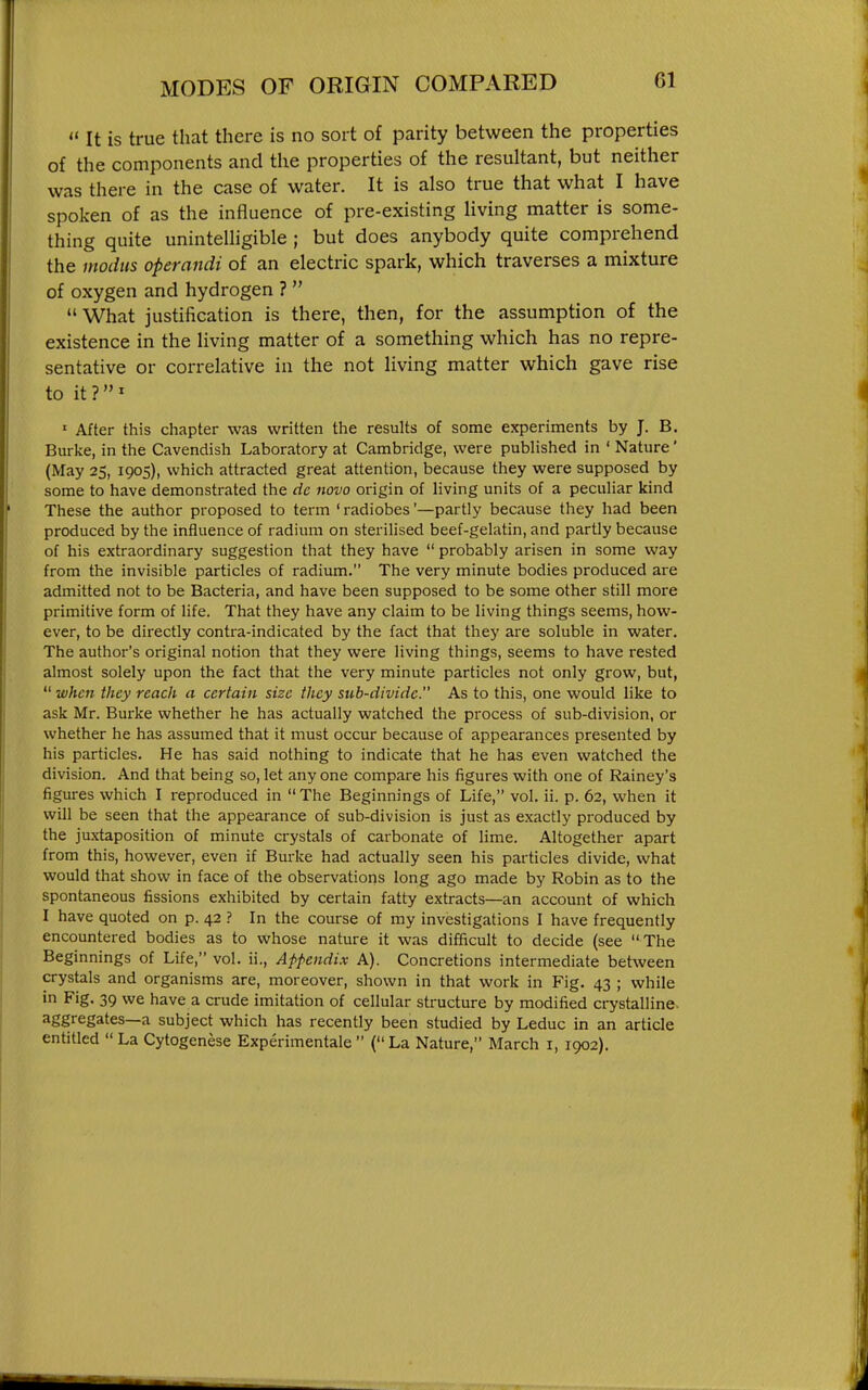  It is true that there is no sort of parity between the properties of the components and the properties of the resultant, but neither was there in the case of water. It is also true that what I have spoken of as the influence of pre-existing living matter is some- thing quite uninteUigible ; but does anybody quite comprehend the modus operandi of an electric spark, which traverses a mixture of oxygen and hydrogen ?  What justification is there, then, for the assumption of the existence in the living matter of a something which has no repre- sentative or correlative in the not living matter which gave rise to it ? ' • After this chapter was written the results of some experiments by J. B. Burke, in the Cavendish Laboratory at Cambridge, were published in ' Nature' (May 25, 1905), which attracted great attention, because they were supposed by some to have demonstrated the dc novo origin of living units of a peculiar kind These the author proposed to term ' radiobes'—partly because they had been produced by the influence of radium on sterilised beef-gelatin, and partly because of his extraordinary suggestion that they have  probably arisen in some way from the invisible particles of radium. The very minute bodies produced are admitted not to be Bacteria, and have been supposed to be some other still more primitive form of life. That they have any claim to be living things seems, how- ever, to be directly contra-indicated by the fact that they are soluble in water. The author's original notion that they were living things, seems to have rested almost solely upon the fact that the very minute particles not only grow, but,  when they reach a certain size they sub-divide. As to this, one would like to ask Mr. Burke whether he has actually watched the process of sub-division, or whether he has assumed that it must occur because of appearances presented by his particles. He has said nothing to indicate that he has even watched the division. And that being so, let any one compare his figures with one of Rainey's figures which I reproduced in  The Beginnings of Life, vol. ii. p. 62, when it will be seen that the appearance of sub-division is just as exactly produced by the juxtaposition of minute crystals of carbonate of lime. Altogether apart from this, however, even if Burke had actually seen his particles divide, what would that show in face of the observations long ago made by Robin as to the spontaneous fissions exhibited by certain fatty extracts—an account of which I have quoted on p. 42 ? In the course of my investigations I have frequently encountered bodies as to whose nature it was difficult to decide (see The Beginnings of Life, vol. ii.. Appendix A). Concretions intermediate between crystals and organisms are, moreover, shown in that work in Fig. 43 ; while in Fig. 39 we have a crude imitation of cellular structure by modified crystalline, aggregates—a subject which has recently been studied by Leduc in an article entitled  La Cytogenese Experimentale  ( La Nature, March i, 1902).