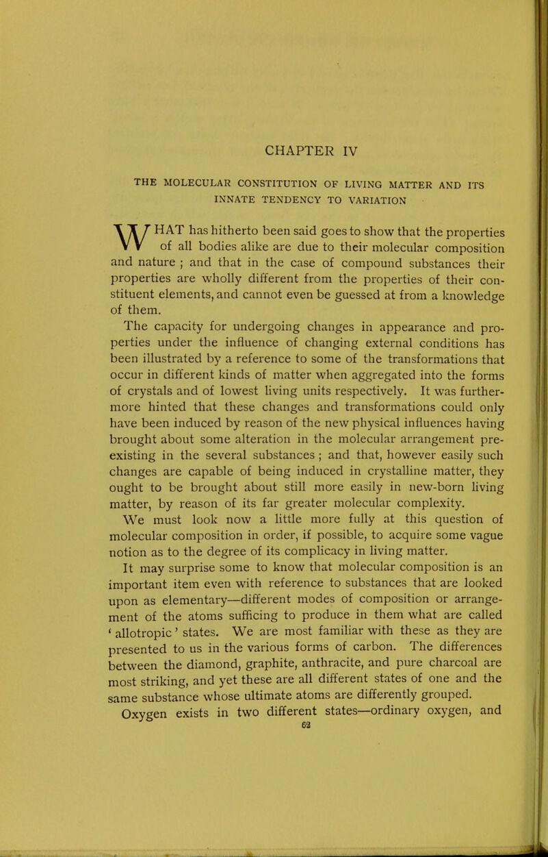 CHAPTER IV THE MOLECULAR CONSTITUTION OF LIVING MATTER AND ITS INNATE TENDENCY TO VARIATION WHAT has hitherto been said goes to show that the properties of all bodies alike are due to their molecular composition and nature ; and that in the case of compound substances their properties are wholly different from the pi-operties of their con- stituent elements, and cannot even be guessed at from a knowledge of them. The capacity for undergoing changes in appearance and pro- perties under the influence of changing external conditions has been illustrated by a reference to some of the transformations that occur in different kinds of matter when aggregated into the forms of crystals and of lowest Hving units respectively. It was further- more hinted that these changes and transformations could only have been induced by reason of the new physical influences having brought about some alteration in the molecular arrangement pre- existing in the several substances ; and that, however easily such changes are capable of being induced in crystalline matter, they ought to be brought about still more easily in new-born living matter, by i-eason of its far greater molecular complexity. We must look now a little more fully at this question of molecular composition in order, if possible, to acquire some vague notion as to the degree of its complicacy in living matter. It may surprise some to know that molecular composition is an important item even with reference to substances that are looked upon as elementary—different modes of composition or arrange- ment of the atoms sufficing to produce in them what are called * allotropic' states. We are most familiar with these as they are presented to us in the various forms of carbon. The differences between the diamond, graphite, anthracite, and pure charcoal are most striking, and yet these are all different states of one and the same substance whose ultimate atoms are differently grouped. Oxygen exists in two different states—ordinary oxygen, and