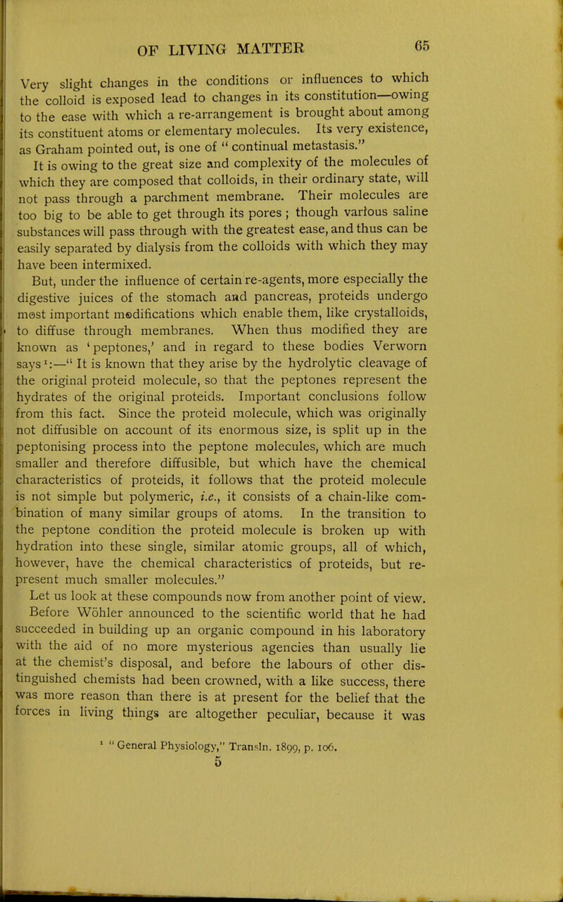 Very slight changes in the conditions or influences to which the colloid is exposed lead to changes in its constitution—owing to the ease with which a re-arrangement is brought about among its constituent atoms or elementary molecules. Its very existence, as Graham pointed out, is one of  continual metastasis. It is owing to the great size and complexity of the molecules of which they are composed that colloids, in their ordinary state, will not pass through a parchment membrane. Their molecules are too big to be able to get through its pores ; though various saline substances will pass through with the greatest ease, and thus can be easily separated by dialysis from the colloids with which they may have been intermixed. But, under the influence of certain re-agents, more especially the digestive juices of the stomach and pancreas, proteids undergo most important msdifications which enable them, Hke crystalloids, to diffuse through membranes. When thus modified they are known as 'peptones,' and in regard to these bodies Verworn says^:— It is known that they arise by the hydrolytic cleavage of the original proteid molecule, so that the peptones represent the hydrates of the original proteids. Important conclusions follow from this fact. Since the proteid molecule, which was originally not diffusible on account of its enormous size, is split up in the peptonising process into the peptone molecules, which are much smaller and therefore diffusible, but vi^hich have the chemical characteristics of proteids, it follows that the proteid molecule is not simple but polymeric, i.e., it consists of a chain-like com- bination of many similar groups of atoms. In the transition to the peptone condition the proteid molecule is broken up with hydration into these single, similar atomic groups, all of which, however, have the chemical characteristics of proteids, but re- present much smaller molecules. Let us look at these compounds now from another point of view. Before Wohler announced to the scientific world that he had succeeded in building up an organic compound in his laboratory with the aid of no more mysterious agencies than usually lie at the chemist's disposal, and before the labours of other dis- tinguished chemists had been crowned, with a like success, there was more reason than there is at present for the behef that the forces in living things are altogether peculiar, because it was '  General Physiology, Transln. 1899, p. 106. 5