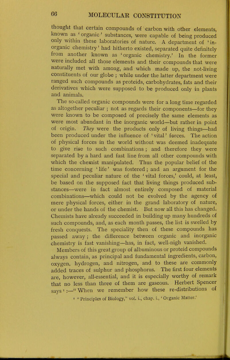 thought that certain compounds of carbon with other elements, known as ' organic' substances, were capable of being produced only within these laboratories of nature. A department of 'in- organic chemistry' had hitherto existed, separated quite definitely from another known as 'organic chemistry.' In the former were included all those elements and their compounds that were naturally met with among, and which made up, the not-living constituents of our globe ; while under the latter department were ranged such compounds as proteids, carbohydrates, fats and their derivatives which were supposed to be produced only in plants and animals. The so-called organic compounds were for a long time regarded as altogether peculiar ; not as regards their components—for they were known to be composed of precisely the same elements as were most abundant in the inorganic world—but rather in point of origin. They were the products only of living things—had been produced under the influence of ' vital' forces. The action of physical forces in the world without was deemed inadequate to give I'ise to such combinations ; and therefore they were separated by a hard and fast line from all other compounds with which the chemist manipulated. Thus the popular belief of the time concerning ' life' was fostered ; and an argument for the special and peculiar nature of the ' vital forces,' could, at least, be based on the supposed fact that living things produced sub- stances—were in fact almost entirely composed of material combinations—which could not be evolved by the agency of mere physical forces, either in the grand laboratory of nature, or under the hands of the chemist. But now all this has changed. Chemists have already succeeded in building up many hundreds of such compounds, and, as each month passes, the Ust is swelled by fresh conquests. The speciality then of these compounds has passed away; the difference between organic and inorganic chemistry is fast vanishing—has, in fact, well-nigh vanished. Members of this great group of albuminous or proteid compounds always contain, as principal and fundamental ingredients, carbon, oxygen, hydrogen, and nitrogen, and to these are commonly added traces of sulphur and phosphorus. The first four elements are, however, all-essential, and it is especially worthy of remark that no less than three of them are gaseous. Herbert Spencer says I:_ When we remember how these re-distributions of »  Principles of Biology, vol. i., chap, i., ' Organic Matter.'