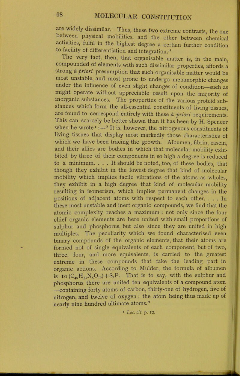 are widely dissimilar. Thus, these two extreme contrasts, the one between physical mobilities, and the other between chemical activities, fulfil in the highest degree a certain further condition to facility of differentiation and integration. The very fact, then, that organisable matter is, in the main, compounded of elements with such dissimilar properties, affords a strong d priori presumption that such organisable matter would be most unstable, and most prone to undergo metamorphic changes under the influence of even slight changes of condition—such as might operate without appreciable result upon the majority of inorganic substances. The properties of the various proteid sub- stances which form the all-essential constituents of living tissues, are found to correspond entirely with these d priori requirements. This can scarcely be better shown than it has been by H. Spencer when he wrote' :— It is, however, the nitrogenous constituents of living tissues that display most markedly those characteristics of which we have been tracing the growth. Albumen, fibrin, casein, and their allies are bodies in which that molecular mobility exhi- bited by three of their components in so high a degree is reduced to a minimum. ... It should be noted, too, of these bodies, that though they exhibit in the lowest degree that kind of molecular mobility which implies facile vibrations of the atoms as wholes, they exhibit in a high degree that kind of molecular mobility resulting in isomerism, which implies permanent changes in the positions of adjacent atoms with respect to each other. ... In these most unstable and inert organic compounds, we find that the atomic complexity reaches a maximum : not only since the four chief organic elements are here united with small proportions of sulphur and phosphorus, but also since they are united in high multiples. The peculiarity which we found characterised even binary compounds of the organic elements, that their atoms are formed not of single equivalents of each component, but of two, three, four, and more equivalents, is carried to the greatest extreme in these compounds that take the leading part in organic actions. According to Mulder, the formula of albumen is lo (C^oH3iN50„) + S2P. That is to say, with the sulphur and phosphorus there are united ten equivalents of a compound atom —containing forty atoms of carbon, thirty-one of hydrogen, five of nitrogen, and twelve of oxygen : the atom being thus made up of nearly nine hundred ultimate atoms. » Loc. cit. p. 12.