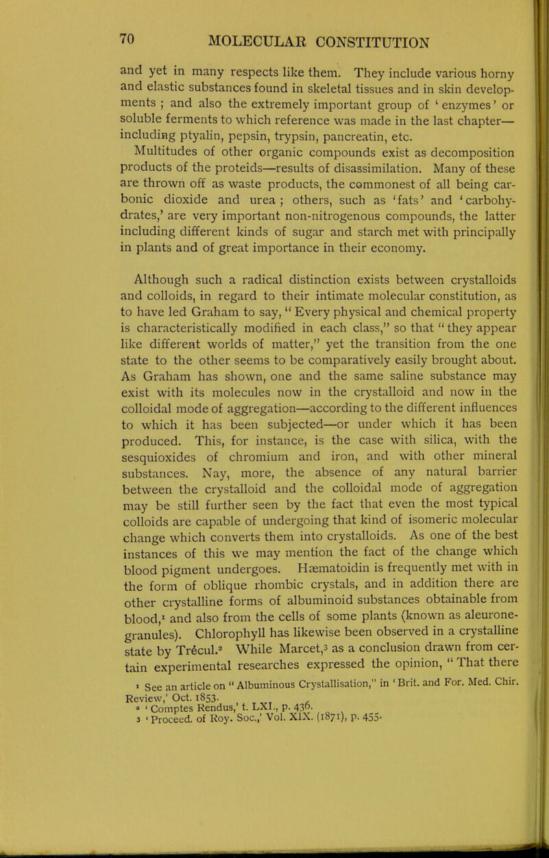 and yet in many respects like them. Tliey include various horny and elastic substances found in skeletal tissues and in skin develop- ments ; and also the extremely important group of ' enzymes' or soluble ferments to which reference was made in the last chapter- including ptyaHn, pepsin, trypsin, pancreatin, etc. Multitudes of other organic compounds exist as decomposition products of the proteids—results of disassimilation. Many of these are thrown oft as waste products, the commonest of all being car- bonic dioxide and urea; others, such as 'fats' and 'carbohy- drates,' are very important non-nitrogenous compounds, the latter including different kinds of sugar and starch met with principally in plants and of great importance in their economy. Although such a radical distinction exists between crystalloids and colloids, in regard to their intimate molecular constitution, as to have led Graham to say,  Every physical and chemical property is characteristically modified in each class, so that  they appear like different worlds of matter, yet the transition from the one state to the other seems to be comparatively easily brought about. As Graham has shown, one and the same saline substance may exist with its molecules now in the crystalloid and now in the colloidal mode of aggregation—according to the different influences to which it has been subjected—or under which it has been produced. This, for instance, is the case with silica, with the sesquioxides of chromium and iron, and with other mineral substances. Nay, more, the absence of any natural barrier between the crystalloid and the colloidal mode of aggregation may be still further seen by the fact that even the most typical colloids are capable of undergoing that kind of isomeric molecular change which converts them into crystalloids. As one of the best instances of this we may mention the fact of the change which blood pigment undergoes. Haematoidin is frequently met with in the form of oblique rhombic crystals, and in addition there are other crystalline forms of albuminoid substances obtainable from blood,' and also from the cells of some plants (known as aleurone- granules). Chlorophyll has likewise been observed in a crystalline state by Tr^cul.^ While Marcet,3 as a conclusion drawn from cer- tain experimental researches expressed the opinion,  That there » See an article on  Albuminous Crystallisation, in ' Brit, and For. Med. Chir. Review; Oct. 1853. . ^, ' ' Comptes Rendus,' t. LXI., p. 430. 3 ' Proceed, of Roy. Soc.,' Vol. XIX. (1871), p. 453-
