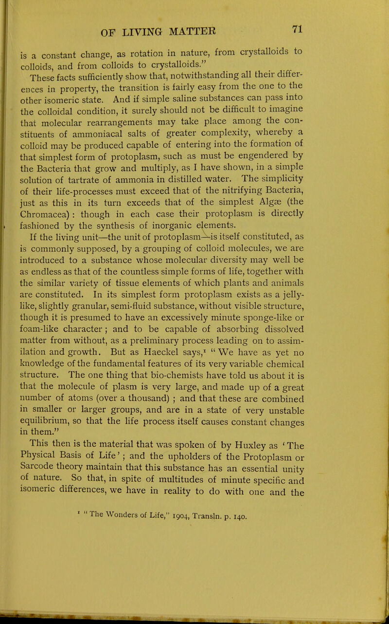 is a constant change, as rotation in nature, from crystalloids to colloids, and from colloids to crystalloids. These facts sufficiently show that, notwithstanding all their differ- ences in property, the transition is fairly easy from the one to the other isomeric state. And if simple saline substances can pass into the colloidal condition, it surely should not be difficult to imagine that molecular rearrangements may take place among the con- stituents of ammoniacal salts of greater complexity, whereby a colloid may be produced capable of entering into the formation of that simplest form of protoplasm, such as must be engendered by the Bacteria that grow and multiply, as I have shown, in a simple solution of tartrate of ammonia in distilled water. The simpHcity of their life-processes must exceed that of the nitrifying Bacteria, just as this in its turn exceeds that of the simplest Algae (the Chromacea): though in each case their protoplasm is directly fashioned by the synthesis of inorganic elements. If the living unit—the unit of pi-otoplasm—is itself constituted, as is commonly supposed, by a grouping of colloid molecules, we are introduced to a substance whose molecular diversity may well be as endless as that of the countless simple forms of life, together with the similar variety of tissue elements of which plants and animals are constituted. In its simplest form protoplasm exists as a jelly- like, slightly granular, semi-fluid substance, without visible structure, though it is presumed to have an excessively minute sponge-like or foam-like character ; and to be capable of absorbing dissolved matter from without, as a preliminary process leading on to assim- ilation and growth. But as Haeckel says,' We have as yet no knov^rledge of the fundamental features of its very variable chemical structure. The one thing that bio-chemists have told us about it is that the molecule of plasm is very large, and made up of a great number of atoms (over a thousand) ; and that these are combined in smaller or larger groups, and are in a state of very unstable equilibrium, so that the life process itself causes constant changes in them. This then is the material that was spoken of by Huxley as ' The Physical Basis of Life'; and the upholders of the Protoplasm or Sarcode theory maintain that this substance has an essential unity of nature. So that, in spite of multitudes of minute specific and isomeric differences, we have in reality to do with one and the '  The Wonders of Life, 1904, Transln. p. 140.