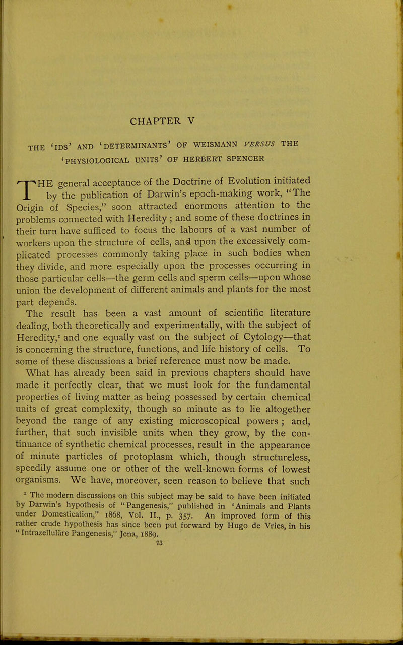 CHAPTER V THE 'ids' and 'determinants' OF WEISMANN VERSUS THE 'physiological units' of HERBERT SPENCER THE general acceptance of the Doctrine of Evolution initiated by the publication of Darwin's epoch-making work, The Origin of Species, soon attracted enormous attention to the problems connected with Heredity ; and some of these doctrines in their turn have sufficed to focus the labours of a vast number of workers upon the structure of cells, and upon the excessively com- pHcated processes commonly taking place in such bodies when they divide, and more especially upon the processes occurring in those particular cells—the germ cells and sperm cells—upon whose union the development of different animals and plants for the most part depends. The result has been a vast amount of scientiiic literature deaUng, both theoretically and experimentally, with the subject of Heredity,' and one equally vast on the subject of Cytology—that is concerning the structure, functions, and life history of cells. To some of these discussions a brief reference must now be made. What has already been said in previous chapters should have made it perfectly clear, that we must look for the fundamental properties of living matter as being possessed by certain chemical units of great complexity, though so minute as to lie altogether beyond the range of any existing microscopical powers ; and, further, that such invisible units when they grow, by the con- tinuance of synthetic chemical processes, result in the appearance of minute particles of protoplasm which, though structureless, speedily assume one or other of the vi^ell-known forms of lowest organisms. We have, moreover, seen reason to believe that such ' The modern discussions on this subject may be said to have been initiated by Darwin's hypothesis of Pangenesis, published in 'Animals and Plants under Domestication, 1868, Vol. II., p. 357. An improved form of this rather crude hypothesis has since been put forward by Hugo de Vries, in his  Intrazelluliire Pangenesis, Jena, 1889.