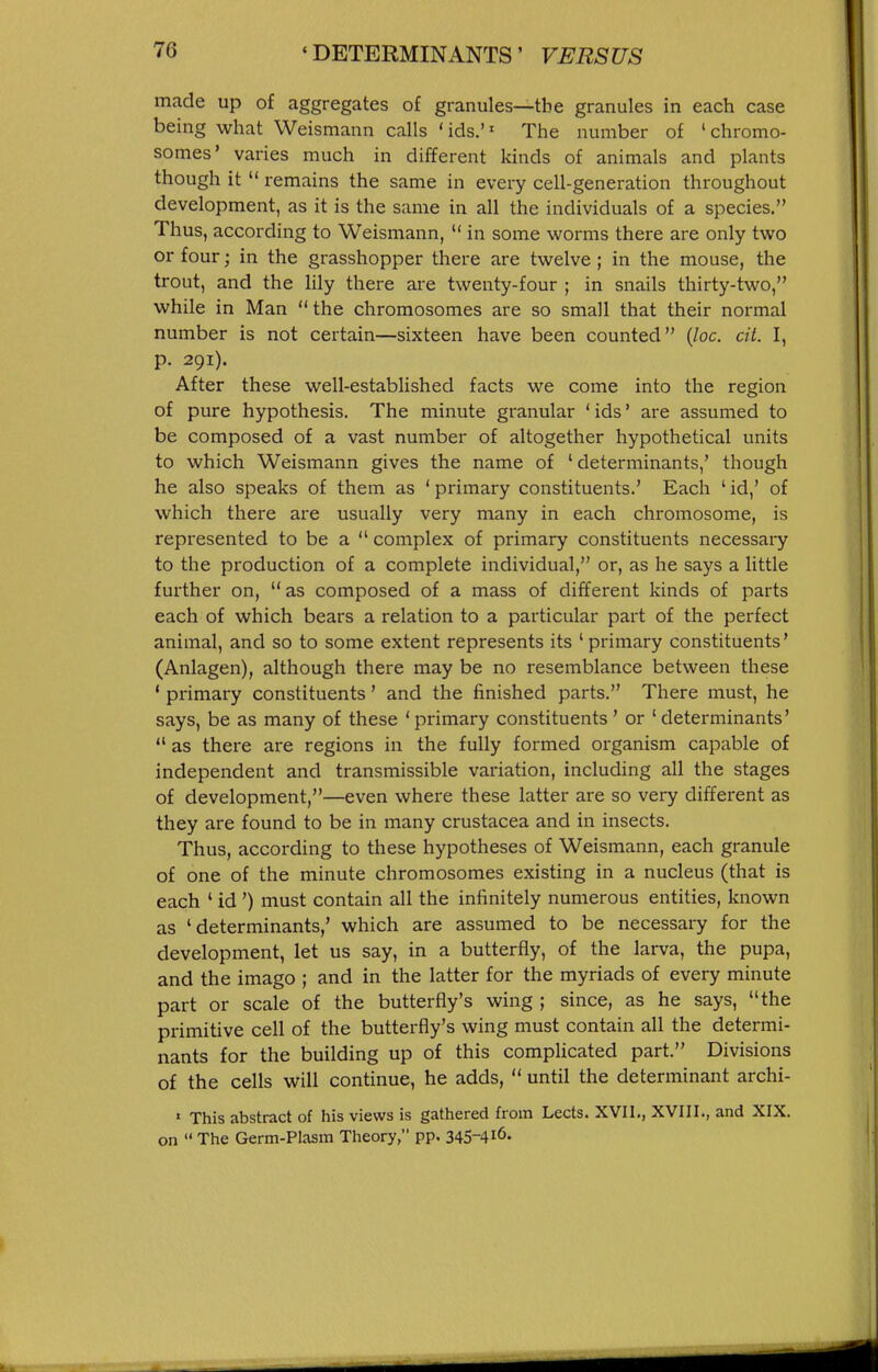 made up of aggregates of granules—the granules in each case being what Weismann calls ' ids.'' The number of ' chromo- somes' varies much in different kinds of animals and plants though it  remains the same in every cell-generation throughout development, as it is the same in all the individuals of a species. Thus, according to Weismann,  in some worms there are only two or four; in the grasshopper there are twelve ; in the mouse, the trout, and the lily there are twenty-four ; in snails thirty-two, while in Man  the chromosomes are so small that their normal number is not certain—sixteen have been counted {loc. cit. I, p. 291). After these well-established facts we come into the region of pure hypothesis. The minute granular ' ids' are assumed to be composed of a vast number of altogether hypothetical units to which Weismann gives the name of 'determinants,' though he also speaks of them as ' primary constituents.' Each ' id,' of which there are usually very many in each chromosome, is represented to be a  complex of primary constituents necessary to the production of a complete individual, or, as he says a little further on,  as composed of a mass of different kinds of parts each of which bears a relation to a particular part of the perfect animal, and so to some extent represents its ' primary constituents' (Anlagen), although there may be no resemblance between these ' primary constituents' and the finished parts. There must, he says, be as many of these 'primary constituents' or 'determinants'  as there are regions in the fully formed organism capable of independent and transmissible variation, including all the stages of development,—even where these latter are so very different as they are found to be in many Crustacea and in insects. Thus, according to these hypotheses of Weismann, each granule of one of the minute chromosomes existing in a nucleus (that is each ' id ') must contain all the infinitely numerous entities, known as 'determinants,' which are assumed to be necessary for the development, let us say, in a butterfly, of the larva, the pupa, and the imago ; and in the latter for the myriads of every minute part or scale of the butterfly's wing ; since, as he says, the primitive cell of the butterfly's wing must contain all the determi- nants for the building up of this complicated part. Divisions of the cells will continue, he adds,  until the determinant archi- ' This abstract of his views is gathered from Lects. XVII,, XVIII., and XIX. on  The Germ-Plasm Theory, pp. 345-4i6.