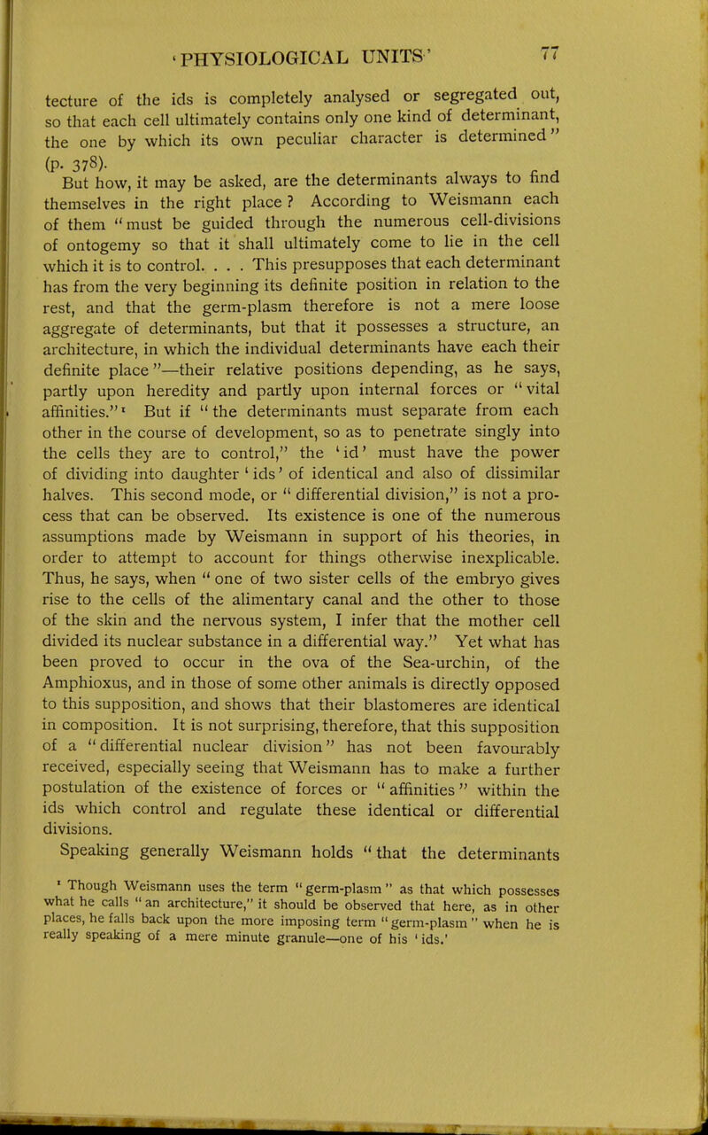 tecture of the ids is completely analysed or segregated out, so that each cell ultimately contains only one kind of determinant, the one by which its own peculiar character is determined (p. 378). But how, it may be asked, are the determinants always to find themselves in the right place ? According to Weismann each of them must be guided through the numerous cell-divisions of ontogemy so that it shall ultimately come to lie in the cell which it is to control. . . . This presupposes that each determinant has from the very beginning its definite position in relation to the rest, and that the germ-plasm therefore is not a mere loose aggregate of determinants, but that it possesses a structure, an architecture, in which the individual determinants have each their definite place—their relative positions depending, as he says, partly upon heredity and partly upon internal forces or vital affinities.' But if  the determinants must separate from each other in the course of development, so as to penetrate singly into the cells they are to control, the 'id' must have the power of dividing into daughter ' ids' of identical and also of dissimilar halves. This second mode, or  differential division, is not a pro- cess that can be observed. Its existence is one of the numerous assumptions made by Weismann in support of his theories, in order to attempt to account for things otherwise inexplicable. Thus, he says, when  one of two sister cells of the embryo gives rise to the cells of the alimentary canal and the other to those of the skin and the nervous system, I infer that the mother cell divided its nuclear substance in a differential way. Yet what has been proved to occur in the ova of the Sea-urchin, of the Amphioxus, and in those of some other animals is directly opposed to this supposition, and shows that their blastomeres are identical in composition. It is not surprising, therefore, that this supposition of a  differential nuclear division has not been favourably received, especially seeing that Weismann has to make a further postulation of the existence of forces or  affinities  within the ids which control and regulate these identical or differential divisions. Speaking generally Weismann holds that the determinants ' Though Weismann uses the term  germ-plasm  as that which possesses what he calls  an architecture, it should be observed that here, as in other places, he falls back upon the more imposing term  germ-plasm  when he is really speaking of a mere minute granule—one of his ' ids.'