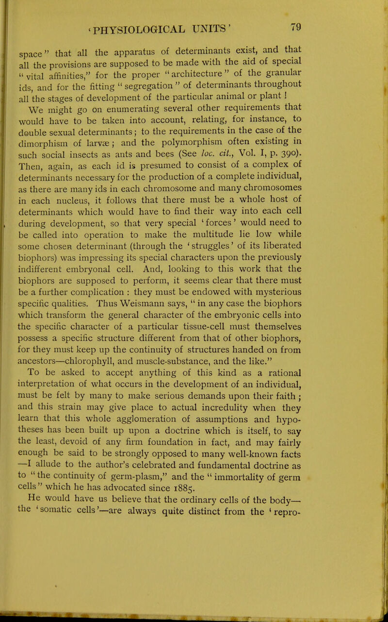 space that all the apparatus of determinants exist, and that all the provisions are supposed to be made with the aid of special  vital affinities, for the proper  architecture  of the granular ids, and for the fitting  segregation  of determinants throughout all the stages of development of the particular animal or plant ! We might go on enumerating several other requirements that would have to be taken into account, relating, for instance, to double sexual determinants; to the requirements in the case of the dimorphism of larv« ; and the polymorphism often existing in such social insects as ants and bees (See loc. ciL, Vol. I, p. 390). Then, again, as each id is presumed to consist of a complex of determinants necessary for the production of a complete individual, as there are many ids in each chromosome and many chromosomes in each nucleus, it follows that there must be a whole host of determinants which would have to find their way into each cell during development, so that very special ' forces' would need to be called into operation to make the multitude lie low while some chosen determinant (through the ' struggles' of its liberated biophors) was impressing its special characters upon the previously indifferent embryonal cell. And, looking to this work that the biophors are supposed to perform, it seems clear that there must be a further complication : they must be endowed with mysterious specific qualities. Thus Weismann says,  in any case the biophors which transform the general character of the embryonic cells into the specific character of a particular tissue-cell must themselves possess a specific structure different from that of other biophors, for they must keep up the continuity of structures handed on from ancestors—chlorophyll, and muscle-substance, and the like. To be asked to accept anything of this kind as a rational interpretation of what occurs in the development of an individual, must be felt by many to make serious demands upon their faith ; and this strain may give place to actual incredulity when they learn that this whole agglomeration of assumptions and hypo- theses has been built up upon a doctrine which is itself, to say the least, devoid of any firm foundation in fact, and may fairly enough be said to be strongly opposed to many well-known facts —I allude to the author's celebrated and fundamental doctrine as to  the continuity of germ-plasm, and the  immortality of germ cells which he has advocated since 1885. He would have us believe that the ordinary cells of the body— the ' somatic cells '—are always quite distinct from the ' repro-