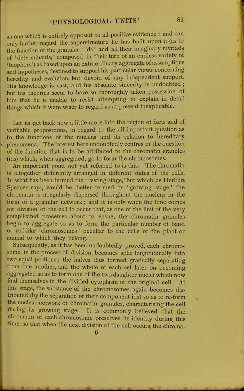 as one which is entirely opposed to all positive evidence ; and can only further regard the superstructure he has built upon it (as to the function of the granular ' ids' and all their imaginary myriads of ' determinants,' composed in their turn of an endless variety of ' biophors') as based upon an extraordinary aggregate of assumptions and hypotheses, destined to support his particular views concerning heredity and evolution, but devoid of any independent support. His knowledge is vast, and his absolute sincerity is undoubted ; but his theories seem to have so thoroughly taken possession of him that he is unable to resist attempting to explain in detail things which it were wiser to regard as at present inexplicable. Let us get back now a little more into the region of facts and of verifiable propositions, in regard to the all-important question as to the functions of the nucleus and its relation to hereditary phenomena. The interest here undoubtedly centres in the question of the function that is to be attributed to the chromatin granules (ids) which, when aggregated, go to form the chromosomes. An important point not yet referred to is this. The chromatin is altogether differently arranged in different states of the cells. In what has been termed the ' resting stage,' but which, as Herbert Spencer says, would be better termed its ' growing stage,' the chromatin is irregularly dispersed throughout the nucleus in the form of a granular network ; and it is only when the time comes for division of the cell to occur that, as one of the first of the very complicated processes about to ensue, the chromatin granules begin to aggregate so as to form the particular number of band or rod-like ' chromosomes' peculiar to the cells of the plant or animal to which they belong. Subsequently, as it has been undoubtedly proved, each chromo- some, in the process of division, becomes split longitudinally into two equal portions ; the halves thus formed gradually separating from one another, and the whole of each set later on becoming aggregated so as to form one of the two daughter nuclei which now find themselves in the divided cytoplasm of the original cell. At this stage, the substance of the chromosomes again becomes dis- tributed (by the separation of their component ids) so as to re-form the nuclear network of chromatin granules, characterising the cell during its growing stage. It is commonly believed that the chromatin of each chromosome preserves its identity during this time, so that when the next division of the cell occurs, the chromo- 6