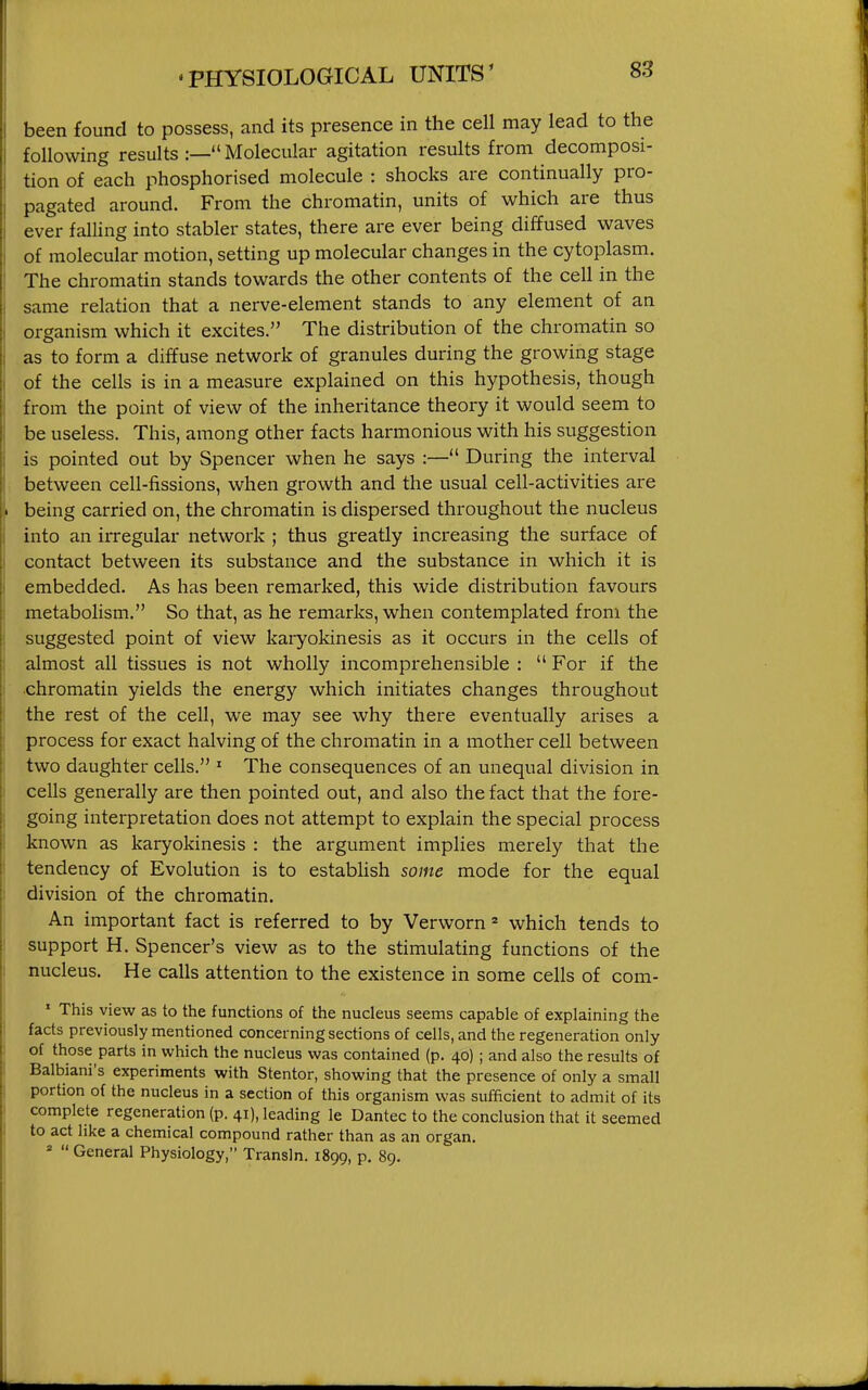 been found to possess, and its presence in the cell may lead to the following results :— Molecular agitation results from decomposi- tion of each phosphorised molecule : shocks are continually pro- pagated around. From the chromatin, units of which are thus ever falling into stabler states, there are ever being diffused waves of molecular motion, setting up molecular changes in the cytoplasm. The chromatin stands towards the other contents of the cell in the same relation that a nerve-element stands to any element of an organism which it excites. The distribution of the chromatin so as to form a diffuse network of granules during the growing stage of the cells is in a measure explained on this hypothesis, though from the point of view of the inheritance theory it would seem to be useless. This, among other facts harmonious with his suggestion is pointed out by Spencer when he says :— During the interval between cell-fissions, when growth and the usual cell-activities are being carried on, the chromatin is dispersed throughout the nucleus into an irregular network ; thus greatly increasing the surface of contact between its substance and the substance in which it is embedded. As has been remarked, this wide distribution favours metabolism. So that, as he remarks, when contemplated from the suggested point of view karyokinesis as it occurs in the cells of almost all tissues is not wholly incomprehensible : For if the •chromatin yields the energy which initiates changes throughout the rest of the cell, we may see why there eventually arises a process for exact halving of the chromatin in a mother cell between two daughter cells. ' The consequences of an unequal division in cells generally are then pointed out, and also the fact that the fore- going interpretation does not attempt to explain the special process known as karyokinesis : the argument implies merely that the tendency of Evolution is to establish some mode for the equal division of the chromatin. An important fact is referred to by Verworn * which tends to support H. Spencer's view as to the stimulating functions of the nucleus. He calls attention to the existence in some cells of com- * This view as to the functions of the nucleus seems capable of explaining the facts previously mentioned concerning sections of cells, and the regeneration only of those parts in which the nucleus was contained (p. 40) ; and also the results of Balbiani's experiments with Stentor, showing that the presence of only a small portion of the nucleus in a section of this organism was sufficient to admit of its complete regeneration (p. 41), leading le Dantec to the conclusion that it seemed to act like a chemical compound rather than as an organ. ' General Physiology, Transln. 1899, p. 89.