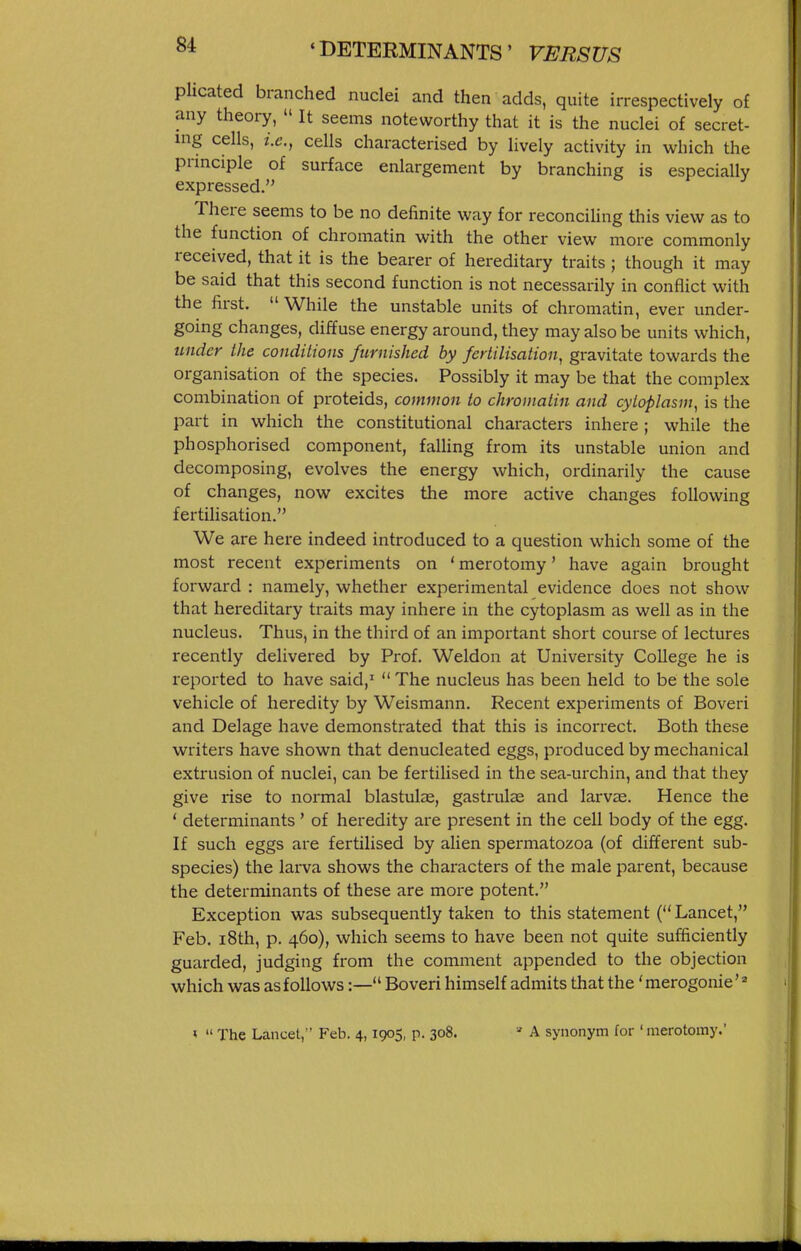 plicated branched nuclei and then adds, quite irrespectively of any theory, It seems noteworthy that it is the nuclei of secret- ing cells, i.e., cells characterised by lively activity in which the principle of surface enlargement by branching is especially expressed. There seems to be no definite way for reconciling this view as to the function of chromatin with the other view more commonly received, that it is the bearer of hereditary traits ; though it may be said that this second function is not necessarily in conflict with the first. While the unstable units of chromatin, ever under- going changes, diffuse energy around, they may also be units which, uiidey the conditions furnished by fertilisation^ gravitate towards the organisation of the species. Possibly it may be that the complex combination of proteids, common to chromatin and cytoplasm^ is the part in which the constitutional characters inhere ; while the phosphorised component, falling from its unstable union and decomposing, evolves the energy which, ordinarily the cause of changes, now excites the more active changes following fertilisation. We are here indeed introduced to a question which some of the most recent experiments on ' merotomy' have again brought forward : namely, whether experimental evidence does not show that hereditary traits may inhere in the cytoplasm as well as in the nucleus. Thus, in the third of an important short course of lectures recently delivered by Prof. Weldon at University College he is reported to have said,' The nucleus has been held to be the sole vehicle of heredity by Weismann. Recent experiments of Boveri and Delage have demonstrated that this is incorrect. Both these writers have shown that denucleated eggs, produced by mechanical extrusion of nuclei, can be fertilised in the sea-urchin, and that they give rise to normal blastuls, gastrulae and larvae. Hence the * determinants' of heredity are present in the cell body of the egg. If such eggs are fertilised by alien spermatozoa (of different sub- species) the larva shows the characters of the male parent, because the determinants of these are more potent. Exception was subsequently taken to this statement ( Lancet, Feb. i8th, p. 460), which seems to have been not quite sufficiently guarded, judging from the comment appended to the objection which was as follows:— Boveri himself admits that the 'merogonie'^ « The Lancet, Feb. 4,1905, p. 308. ' A synonym for 'merotomy.'