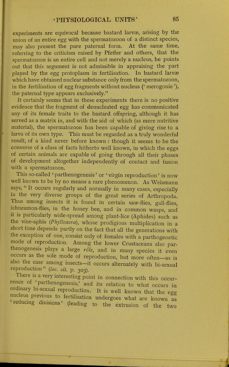 experiments are equivocal because bastard larvae, arising by the union of an entire egg with the spermatozoon of a distinct species, may also present the pure paternal form. At the same time, referring to the criticism raised by Pfeffer and others, that the spermatozoon is an entire cell and not merely a nucleus, he points out that this argument is not admissible in appraising the part played by the egg protoplasm in fertilisation. In bastard larvae which have obtained nuclear substance only from the spermatozoon, in the fertilisation of egg fragments without nucleus (* merogonie'), the paternal type appears exclusively. It certainly seems that in these experiments there is no positive evidence that the fragment of denucleated egg has communicated any of its female traits to the bastard offspring, although it has served as a matrix in, and with the aid of which (as mere nutritive material), the spermatozoon has been capable of giving rise to a larva of its own type. This must be regarded as a truly wonderful result, of a kind never before known : though it seems to be the converse of a class of facts hitherto well known, in which the eggs of certain animals are capable of going through all their phases of development altogether independently of contact and fusion with a spermatozoon. This so-called ' parthenogenesis' or ' virgin reproduction' is now well known to be by no means a rare phenomenon. As Weismann says,  It occurs regularly and normally in many cases, especially in the very diverse groups of the great series of Arthropoda. Thus among insects it is found in certain saw-flies, gall-flies, ichneumon-flies, in the honey bee, and in common wasps, and it is particularly wide-spread among plant-lice (Aphides) such as the vine-aphis (Phylloxera), whose prodigious niultipHcation in a short time depends partly on the fact that all the generations with the exception of one, consist only of females with a parthogenetic mode of reproduction. Among the lower Crustaceans also par- thenogenesis plays a large role, and in many species it even occurs as the sole mode of reproduction, but more often—as is also the case among insects—it occurs alternately with bi-sexual reproduction {lac. cit. p. 303). There is a very interesting point in connection with this occur- rence of ' parthenogenesis,' and its relation to what occurs in ordinary bi-sexual reproduction. It is well known that the egg nucleus previous to fertilisation undergoes what are known as reducing divisions' (leading to the extrusion of the two