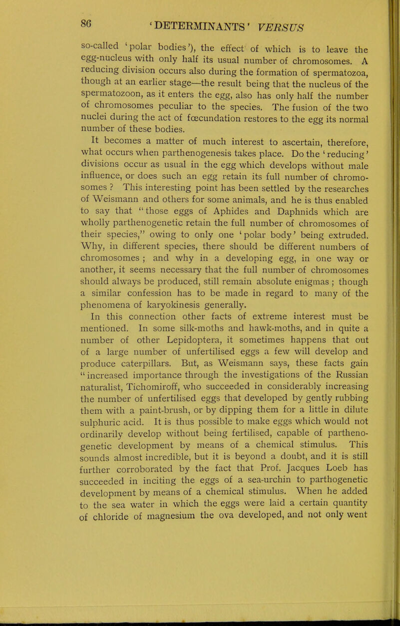 so-called 'polar bodies'), the effect of which is to leave the egg-nucleus with only half its usual number of chromosomes. A reducing division occurs also during the formation of spermatozoa, though at an earher stage—the result being that the nucleus of the spermatozoon, as it enters the egg, also has only half the number of chromosomes peculiar to the species. The fusion of the two nuclei during the act of foecundation restores to the egg its normal number of these bodies. It becomes a matter of much interest to ascertain, therefore, what occurs when parthenogenesis takes place. Do the ' reducing' divisions occur as usual in the egg which develops without male influence, or does such an egg retain its full number of chromo- somes ? This interesting point has been settled by the researches of Weismann and others for some animals, and he is thus enabled to say that those eggs of Aphides and Daphnids which are wholly parthenogenetic retain the full number of chromosomes of their species, owing to only one 'polar body' being extruded. Why, in diffei-ent species, there should be different numbers of chromosomes ; and why in a developing egg, in one way or another, it seems necessary that the full number of chromosomes should always be produced, still remain absolute enigmas ; though a similar confession has to be made in regard to many of the phenomena of karyokinesis generally. In this connection other facts of extreme interest must be mentioned. In some silk-moths and hawk-moths, and in quite a number of other Lepidoptera, it sometimes happens that out of a large number of unfertilised eggs a few will develop and produce caterpillars. But, as Weismann says, these facts gain  increased importance through the investigations of the Russian naturalist, Tichomiroff, who succeeded in considerably increasing the number of unfertilised eggs that developed by gently rubbing them with a paint-brush, or by dipping them for a little in dilute sulphuric acid. It is thus possible to make eggs which would not ordinarily develop without being fertilised, capable of partheno- genetic development by means of a chemical stimulus. This sounds almost incredible, but it is beyond a doubt, and it is still further corroborated by the fact that Prof. Jacques Loeb has succeeded in inciting the eggs of a sea-urchin to parthogenetic development by means of a chemical stimulus. When he added to the sea water in which the eggs were laid a certain quantity of chloride of magnesium the ova developed, and not only went