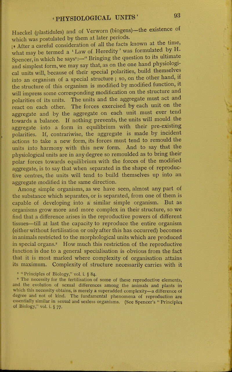 Haeckel (plastidules) and of Verworn (biogens)-the existence of which was postulated by them at later periods. After a careful consideration of all the facts known at the time, what may be termed a ' Law of Heredity' was formulated by H. Spencer, in which he says-— Bringing the question to its ultimate and simplest form, we may say that, as on the one hand physiologi- cal units will, because of their special polarities, build themselves into an organism of a special structure ; so, on the other hand, if the structure of this organism is modified by modified function, it will impress some corresponding modification on the structure and polarities of its units. The units and the aggregate must act and react on each other. The forces exercised by each unit on the aggregate and by the aggregate on each unit must ever tend towards a balance. If nothing prevents, the units will mould the aggregate into a form in equilibrium with their pre-existing polarities. If, contrariwise, the aggregate is made by incident actions to take a new form, its forces must tend to remould the units into harmony with this new form. And to say that the physiological units are in any degree so remoulded as to bring their polar forces towards equilibrium with the forces of the modified aggregate, is to say that when separated in the shape of reproduc- tive centres, the units will tend to build themselves up into an aggregate modified in the same direction. Among simple organisms, as we have seen, almost any part of the substance which separates, or is separated, from one of them is capable of developing into a similar simple organism. But as organisms grow more and more complex in their structure, so we find that a difiference arises in the reproductive powers of different tissues—till at last the capacity to reproduce the entire organism (either without fertilisation or only after this has occurred) becomes in animals restricted to the morphological units which are produced in special organs.^ How much this restriction of the reproductive function is due to a general specialisation is obvious from the fact that it is most marked where complexity of organisation attains its maximum. Complexity of structure necessarily carries with it '  Principles of Biology, vol. i. § 84. ' The necessity for the fertilisation of some of these reproductive elements, and the evolution of sexual differences among the animals and plants in which this necessity obtains, is merely a superadded complexity—a difference of degree and not of kind. The fundamental phenomena of reproduction are essentially similar in sexual and se.xless organisms. (See Spencer's  Principles of Biology, vol. i. § 77.
