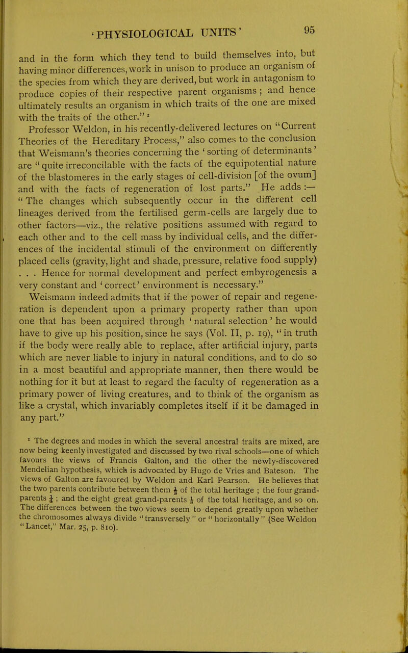 and in the form which they tend to build themselves into, but having minor differences, work in unison to produce an organism of the species from which they are derived, but work in antagonism to produce copies of their respective parent organisms ; and hence ultimately results an organism in which traits of the one are mixed with the traits of the other. ' Professor Weldon, in his recently-delivered lectures on Current Theories of the Hereditary Process, also comes to the conclusion that Weismann's theories concerning the ' sorting of determinants' are  quite irreconcilable with the facts of the equipotential nature of the blastomeres in the early stages of cell-division [of the ovum] and with the facts of regeneration of lost parts. He adds :—  The changes which subsequently occur in the different cell Hneages derived from the fertilised germ-cells are largely due to other factors—viz., the relative positions assumed with regard to each other and to the cell mass by individual cells, and the differ- ences of the incidental stimuU of the environment on differently placed cells (gravity, hght and shade, pressure, relative food supply) . . . Hence for normal development and perfect embyrogenesis a very constant and 'correct' environment is necessary. Weismann indeed admits that if the power of repair and regene- ration is dependent upon a primary property rather than upon one that has been acquired through ' natural selection ' he would have to give up his position, since he says (Vol. H, p. 19),  in truth if the body were really able to replace, after artificial injury, parts which are never liable to injury in natural conditions, and to do so in a most beautiful and appropriate manner, then there would be nothing for it but at least to regard the faculty of regeneration as a primary power of living creatures, and to think of the organism as like a crystal, which invariably completes itself if it be damaged in any part. ' The degrees and modes in which the several ancestral traits are mixed, are now being keenly investigated and discussed by two rival schools—one of which favours the views of Francis Galton, and the other the newly-discovered Mendelian hypothesis, which is advocated by Hugo de Vries and Bateson. The views of Galton are favoured by Weldon and Karl Pearson. He believes that the two parents contribute between them J of the total heritage ; the four grand- parents J ; and the eight great grand-parents J of the total heritage, and so on. The differences between the two views seem to depend greatly upon whether the chromosomes always divide  transversely  or  horizontally  {See Weldon Lancet, Mar. 25, p. 810).
