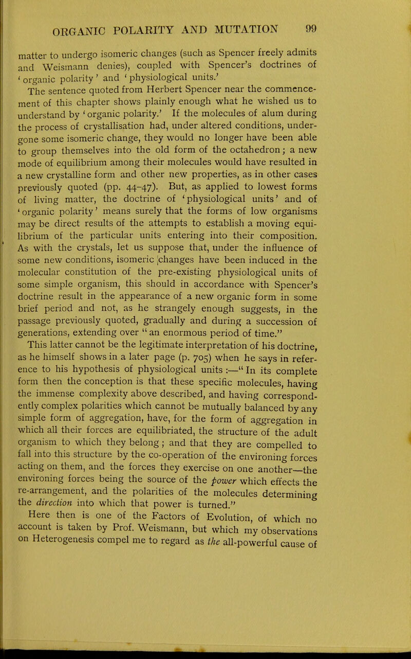 matter to undergo isomeric changes (such as Spencer freely admits and Weismann denies), coupled with Spencer's doctrines of ' organic polarity ' and ' physiological units.' The sentence quoted from Herbert Spencer near the commence- ment of this chapter shows plainly enough what he wished us to understand by * organic polarity.' If the molecules of alum during the process of crystallisation had, under altered conditions, under- gone some isomeric change, they would no longer have been able to group themselves into the old form of the octahedron; a new mode of equihbrium among their molecules would have resulted in a new crystaUine form and other new properties, as in other cases previously quoted (pp. 44-47). But, as applied to lowest forms of hving matter, the doctrine of 'physiological units' and of ' organic polarity' means surely that the forms of low organisms may be direct results of the attempts to establish a moving equi- librium of the particular units entering into their composition. As with the crystals, let us suppose that, under the influence of some new conditions, isomeric ^changes have been induced in the molecular constitution of the pre-existing physiological units of some simple organism, this should in accordance with Spencer's doctrine result in the appearance of a new organic form in some brief period and not, as he strangely enough suggests, in the passage previously quoted, gradually and during a succession of generations, extending over  an enormous period of time. This latter cannot be the legitimate interpretation of his doctrine, as he himself shows in a later page (p. 705) when he says in refer- ence to his hypothesis of physiological units :— In its complete form then the conception is that these specific molecules, having the immense complexity above described, and having correspond- ently complex polarities which cannot be mutually balanced by any simple form of aggregation, have, for the form of aggregation in which all their forces are equiUbriated, the structure of the adult organism to which they belong; and that they are compelled to fall into this structure by the co-operation of the environing forces acting on them, and the forces they exercise on one another—the environing forces being the source of the power which effects the re-arrangement, and the polarities of the molecules determining the direction into which that power is turned. Here then is one of the Factors of Evolution, of which no account is taken by Prof. Weismann, but which my observations on Heterogenesis compel me to regard as the all-powerful cause of