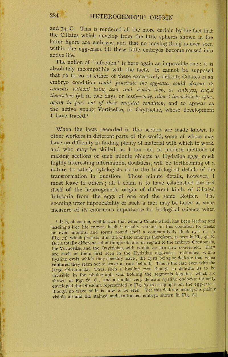 and 74, C. This is rendered all the more certain by the fact that the Ciliates which develop from the little spheres shown in the latter figure are embryos, and that no moving thing is ever seen within the egg-cases till these little embryos become roused into active life. The notion of ' infection' is here again an impossible one : it is absolutely incompatible with the facts. It cannot be supposed that 12 to 20 of either of these excessively delicate Ciliates in an embryo condition could penetrate the egg-case^ could devour Us contents without being seen, and would then, as embryos, encyst themselves (all in two days, or less)—only, almost immediately after, again to pass out of their encysted condition, and to appear as the active young Vorticellae, or Oxytrichae, whose development I have traced.' When the facts recorded in this section are made known to other workers in different parts of the world, some of whom may have no difficulty in finding plenty of material with which to work, and who may be skilled, as I am not, in modern methods of making sections of such minute objects as Hydatina eggs, much highly interesting information, doubtless, will be forthcoming of a nature to satisfy cytologists as to the histological details of the transformation in question. These minute details, however, I must leave to others; all I claim is to have established the fact itself of the heterogenetic origin of different kinds of Ciliated Infusoria from the eggs of one and the same Rotifer. The seeming utter improbability of such a fact may be taken as some measure of its enormous importance for biological science, when ' It is, of course, well known that when a Ciliate which has been feeding and leading a free life encysts itself, it usually remains in this condition for weeks or even months, and forms round itself a comparatively thick cyst (as in Fig. 73), which persists after the Ciliate emerges therefrom, as seen in Fig. 40, B. But a totally different set of things obtains in regard to the embryo Otostomata, the Vorticells, and the Oxytrichae, with which we are now concerned. They are each of them first seen in the Hydatina egg-cases, motionless, within hyaline cysts which they speedily leave ; the cysts being so delicate that when ruptured they seem not to leave a trace behind. This is the case even with the large Otostomata. Thus, such a hyaline cyst, though so delicate as to be invisible in the photograph, was holding the segments together which are shown in Fig. 69, C ; and a similar very delicate hyaline endocyst formerly enveloped the Otostoma represented in Fig. 65 as escaping from the egg-case— though no trace of it is now to be seen. Yet this delicate endocyst is plainly visible around the stained and contracted embryo shown in Fig. 63.