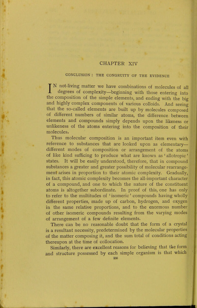 CHAPTER XIV CONCLUSION : THE CONGRUITY OF THE EVIDENCE IN not-living matter we have combinations of molecules of all degrees of complexity—beginning with those entering into the composition of the simple elements, and ending with the big and highly complex components of various colloids. And seeing that the so-called elements are built up by molecules composed of different numbers of similar atoms, the difference between elements and compounds simply depends upon the likeness or unlikeness of the atoms entering into the composition of their molecules. Thus molecular composition is an important item even with reference to substances that are looked upon as elementary— different modes of composition or arrangement of the atoms of like kind sufficing to produce what are known as ' allotropic' states. It will be easily understood, therefore, that in compound substances a greater and greater possibility of molecular rearrange- ment arises in proportion to their atomic complexity. Gradually, in fact, this atomic complexity becomes the all-important character of a compound, and one to which the nature of the constituent atoms is altogether subordinate. In proof of this, one has only to refer to the multitudes of ' isomeric' compounds having wholly different properties, made up of carbon, hydrogen, and oxygen in the same relative proportions, and to the enormous number of other isomeric compounds resulting from the varying modes of arrangement of a few definite elements. There can be no reasonable doubt that the form of a crystal is a resultant necessity, predetermined by the molecular properties of the matter composing it, and the sum total of conditions acting thereupon at the time of collocation. Similarly, there are excellent reasons for believing that the form and structure possessed by each simple organism is that which