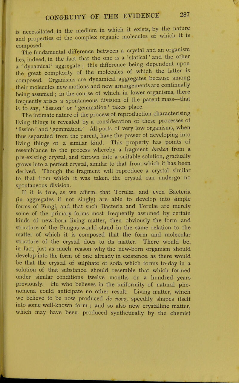 is necessitated, in the medium in which it exists, by the nature and properties of the complex organic molecules of which it is composed. The fundamental difference between a crystal and an organism lies, indeed, in the fact that the one is a ' statical' and the other a ' dynamical' aggregate ; this difference being dependent upon the great complexity of the molecules of which the latter is composed. Organisms are dynamical aggregates because among their molecules new motions and new arrangements are continually being assumed ; in the course of which, in lower organisms, there frequently arises a spontaneous division of the parent mass—that is to say, ' fission' or ' gemmation' takes place. The intimate nature of the process of reproduction characterising living things is revealed by a consideration of these processes of ' fission' and ' gemmation.' All parts of very low organisms, when thus separated from the parent, have the power of developing into living things of a similar kind. This property has points of resemblance to the process whereby a fragment broken from a pre-existing crystal, and thrown into a suitable solution, gradually grows into a perfect crystal, similar to that from which it has been derived. Though the fragment will reproduce a crystal similar to that from which it was taken, the crystal can undergo no spontaneous division. If it is true, as we affirm, that Torulae, and even Bacteria (in aggregates if not singly) are able to develop into simple forms of Fungi, and that such Bacteria and Torulae are merely some of the primary forms most frequently assumed by certain kinds of new-born living matter, then obviously the form and structure of the Fungus would stand in the same relation to the matter of which it is composed that the form and molecular structure of the crystal does to its matter. There would be, in fact, just as much reason why the new-born organism should develop into the form of one already in existence, as there would be that the crystal of sulphate of soda which forms to-day in a solution of that substance, should resemble that which formed under similar conditions twelve months or a hundred years previously. He who believes in the uniformity of natural phe- nomena could anticipate no other result. Living matter, which we believe to be now produced de novo, speedily shapes itself into some well-known form ; and so also new crystalline matter, which may have been produced synthetically by the chemist