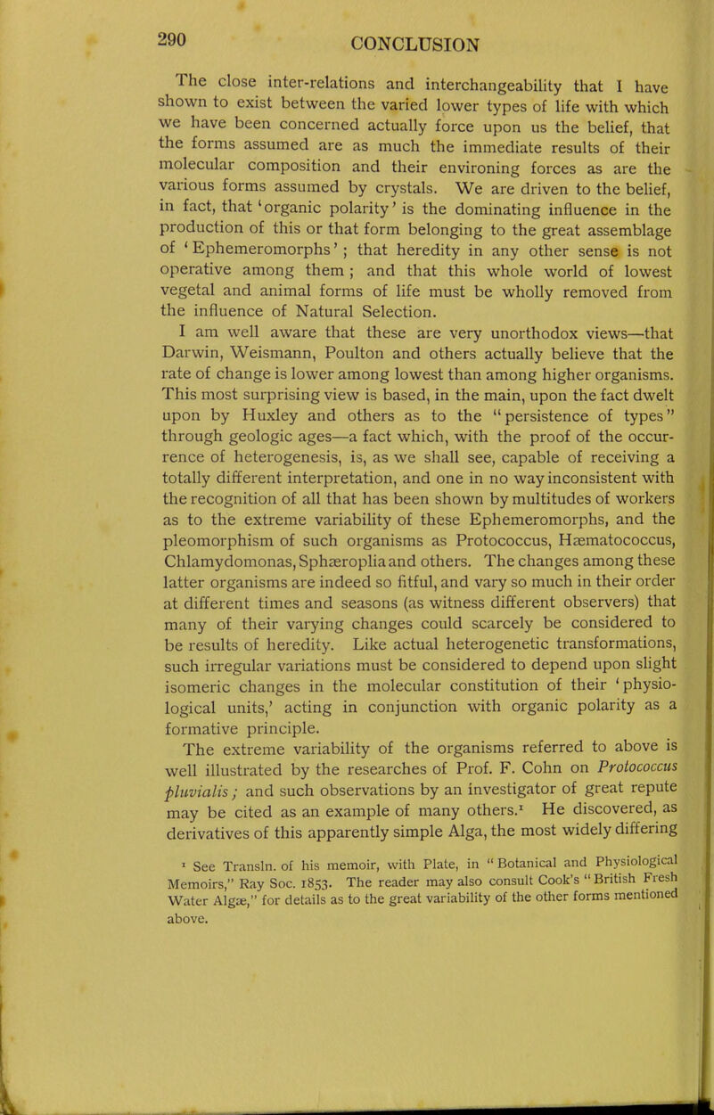 The close inter-relations and interchangeability that I have shown to exist between the varied lower types of life with which we have been concerned actually force upon us the beUef, that the forms assumed are as much the immediate results of their molecular composition and their environing forces as are the various forms assumed by crystals. We are driven to the belief, in fact, that 'organic polarity' is the dominating influence in the production of this or that form belonging to the great assemblage of ' Ephemeromorphs' ; that heredity in any other sense is not operative among them ; and that this whole world of lowest vegetal and animal forms of life must be wholly removed from the influence of Natural Selection. I am well aware that these are very unorthodox views—that Darwin, Weismann, Poulton and others actually believe that the rate of change is lower among lowest than among higher organisms. This most surprising view is based, in the main, upon the fact dwelt upon by Huxley and others as to the persistence of types through geologic ages—a fact which, with the proof of the occur- rence of heterogenesis, is, as we shall see, capable of receiving a totally different interpretation, and one in no way inconsistent with the recognition of all that has been shown by multitudes of workers as to the extreme variability of these Ephemeromorphs, and the pleomorphism of such organisms as Protococcus, Haematococcus, Chlamydomonas, Sph^eroplia and others. The changes among these latter organisms are indeed so fitful, and vary so much in their order at different times and seasons (as witness different observers) that many of their varying changes could scarcely be considered to be results of heredity. Like actual heterogenetic transformations, such irregular variations must be considered to depend upon sHght isomeric changes in the molecular constitution of their 'physio- logical units,' acting in conjunction with organic polarity as a formative principle. The extreme variability of the organisms referred to above is well illustrated by the researches of Prof. F. Cohn on Protococcus ■pluvialis ; and such observations by an investigator of great repute may be cited as an example of many others.' He discovered, as derivatives of this apparently simple Alga, the most widely differing ' See Transln. of his memoir, with Plate, in  Botanical and Physiological Memoirs, Ray Soc. 1853. The reader may also consult Cook's British Fresh Water Algie, for details as to the great variability of the other forms mentioned above.