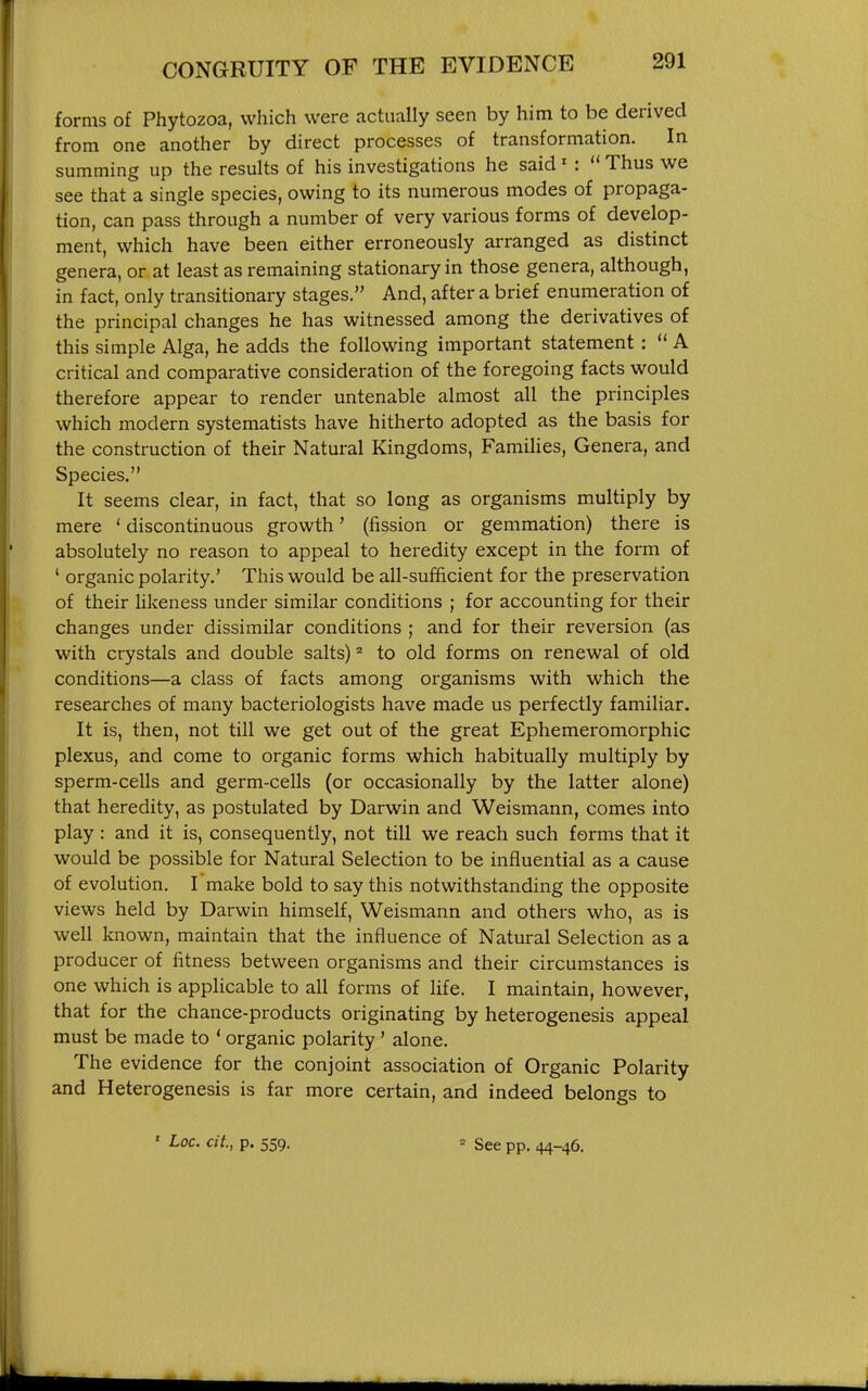 forms of Phytozoa, which were actually seen by him to be derived from one another by direct processes of transformation. In summing up the results of his investigations he said' :  Thus we see that a single species, owing to its numerous modes of propaga- tion, can pass through a number of very various forms of develop- ment, which have been either erroneously arranged as distinct genera, or at least as remaining stationary in those genera, although, in fact, only transitionary stages. And, after a brief enumeration of the principal changes he has witnessed among the derivatives of this simple Alga, he adds the following important statement:  A critical and comparative consideration of the foregoing facts would therefore appear to render untenable almost all the principles which modern systematists have hitherto adopted as the basis for the construction of their Natural Kingdoms, Families, Genera, and Species. It seems clear, in fact, that so long as organisms multiply by mere ' discontinuous growth' (fission or gemmation) there is absolutely no reason to appeal to heredity except in the form of ' organic polarity.' This would be all-sufficient for the preservation of their likeness under similar conditions ; for accounting for their changes under dissimilar conditions ; and for their reversion (as with crystals and double salts) ^ to old forms on renewal of old conditions—a class of facts among organisms with which the researches of many bacteriologists have made us perfectly familiar. It is, then, not till we get out of the great Ephemeromorphic plexus, and come to organic forms which habitually multiply by sperm-cells and germ-cells (or occasionally by the latter alone) that heredity, as postulated by Darwin and Weismann, comes into play: and it is, consequently, not till we reach such foi'ms that it would be possible for Natural Selection to be influential as a cause of evolution. I make bold to say this notwithstanding the opposite views held by Darwin himself, Weismann and others who, as is well known, maintain that the influence of Natural Selection as a producer of fitness between organisms and their circumstances is one which is applicable to all forms of life. I maintain, however, that for the chance-products originating by heterogenesis appeal must be made to * organic polarity' alone. The evidence for the conjoint association of Organic Polarity and Heterogenesis is far more certain, and indeed belongs to