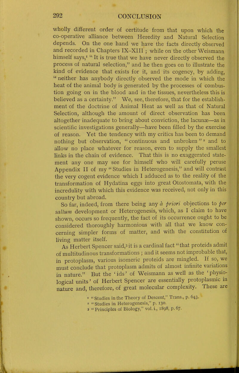 wholly different order of certitude from that upon which the co-operative alliance between Heredity and Natural Selection depends. On the one hand we have the facts directly observed and recorded in Chapters IX-XIII ; while on the other Weismann himself says,'  It is true that we have never directly observed the process of natural selection, and he then goes on to illustrate the kind of evidence that exists for it, and its cogency, by adding,  neither has anybody directly observed the mode in which the heat of the animal body is generated by the processes of combus- tion going on in the blood and in the tissues, nevertheless this is believed as a certainty. We, see, therefore, that for the establish- ment of the doctrine of Animal Heat as well as that of Natural Selection, although the amount of direct observation has been altogether inadequate to bring about conviction, the lacunae—as in scientific investigations generally—have been filled by the exercise of reason. Yet the tendency with my critics has been to demand nothing but observation,  continuous and unbroken and to allow no place whatever for reason, even to supply the smallest links in the chain of evidence. That this is no exaggerated state- ment any one may see for himself who will carefully peruse Appendix H of my  Studies in Heterogenesis, and will contrast the very cogent evidence which I adduced as to the reaUty of the transformation of Hydatina eggs into great Otostomata, with the incredulity with which this evidence was received, not only in this country but abroad. So far, indeed, from there being any a priori objections to per saltum development or Heterogenesis, which, as I claim to have shown, occurs so frequently, the fact of its occurrence ought to be considered thoroughly harmonious with all that we know con- cerning simpler forms of matter, and with the constitution of living matter itself. As Herbert Spencer said,3 it is a cardinal fact  that proteids admit of multitudinous transformations ; and it seems not improbable that, in protoplasm, various isomeric proteids are mingled. If so, we must conclude that protoplasm admits of almost infinite variations in nature. But the ' ids' of Weismann as well as the ' physio- logical units' of Herbert Spencer are essentially protoplasmic in nature and, therefore, of great molecular complexity. These are '  studies in the Theory of Descent, Trans., p. 643. '  Studies in Heterogenesis, p. 130. 3  Principles of Biology, vol. i., 1898, p. 67.