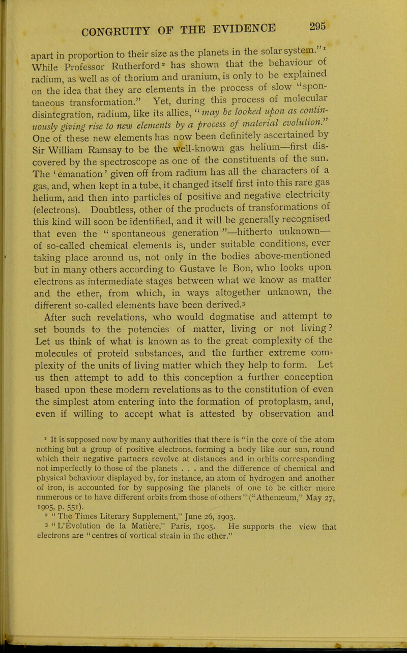 apart in proportion to their size as the planets in the solar system. ^ While Professor Rutherford = has shown that the behaviour of radium, as well as of thorium and uranium, is only to be explained on the idea that they are elements in the process of slow spon- taneous transformation. Yet, during this process of molecular disintegration, radium, Uke its allies,  may he looked upon as contin- uously giving rise to new elements by a process of material evolution. One of these new elements has now been definitely ascertained by Sir William Ramsay to be the well-known gas helium—first dis- covered by the spectroscope as one of the constituents of the sun. The ' emanation' given off from radium has all the characters of a gas, and, when kept in a tube, it changed itself first into this rare gas helium, and then into particles of positive and negative electricity (electrons). Doubtless, other of the products of transformations of this kind will soon be identified, and it will be generally recognised that even the  spontaneous generation —hitherto unknown— of so-called chemical elements is, under suitable conditions, ever taking place around us, not only in the bodies above-mentioned but in many others according to Gustave le Bon, who looks upon electrons as intermediate stages between what we know as matter and the ether, from which, in ways altogether unknown, the different so-called elements have been derived.3 After such revelations, who would dogmatise and attempt to set bounds to the potencies of matter, living or not living? Let us think of what is known as to the great complexity of the molecules of proteid substances, and the further extreme com- plexity of the units of Hving matter which they help to form. Let us then attempt to add to this conception a further conception based upon these modern revelations as to the constitution of even the simplest atom entering into the formation of protoplasm, and, even if wilHng to accept what is attested by observation and ' It is supposed now by many authorities that there is in the core of the atom nothing but a group of positive electrons, forming a body Hke our sun, round which their negative partners revolve at distances and in orbits corresponding not imperfectly to those of the planets . . . and the difference of chemical and physical behaviour displayed by, for instance, an atom of hydrogen and another of iron, is accounted for by supposing the planets of one to be either more numerous or to have different orbits from those of others  (Athenaeum, May 27, 190S. P- 551)- ^  The Times Literary Supplement, June 26, 1903. 3  L'Evolution de la Matiere, Paris, 1905. He supports the view that electrons are  centres of vortical strain in the ether.